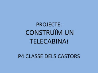 PROJECTE:
CONSTRUÏM UN
TELECABINA!
P4 CLASSE DELS CASTORS
 