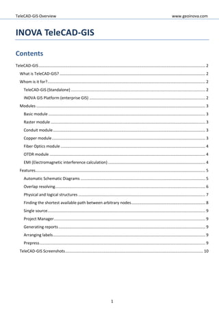 TeleCAD-GIS Overview www.geoinova.com
1
INOVA TeleCAD-GIS
Contents
TeleCAD-GIS....................................................................................................................................................... 2
What is TeleCAD-GIS? .................................................................................................................................... 2
Whom is it for?............................................................................................................................................... 2
TeleCAD-GIS (Standalone).......................................................................................................................... 2
INOVA GIS Platform (enterprise GIS) ......................................................................................................... 2
Modules ......................................................................................................................................................... 3
Basic module .............................................................................................................................................. 3
Raster module ............................................................................................................................................ 3
Conduit module.......................................................................................................................................... 3
Copper module........................................................................................................................................... 3
Fiber Optics module ................................................................................................................................... 4
OTDR module ............................................................................................................................................. 4
EMI (Electromagnetic interference calculation) ........................................................................................ 4
Features.......................................................................................................................................................... 5
Automatic Schematic Diagrams ................................................................................................................. 5
Overlap resolving........................................................................................................................................ 6
Physical and logical structures ................................................................................................................... 7
Finding the shortest available path between arbitrary nodes................................................................... 8
Single source............................................................................................................................................... 9
Project Manager......................................................................................................................................... 9
Generating reports..................................................................................................................................... 9
Arranging labels.......................................................................................................................................... 9
Prepress...................................................................................................................................................... 9
TeleCAD-GIS Screenshots............................................................................................................................. 10
 