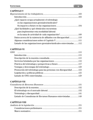 CONTENIDOS                                                                                                         9

CAPÍTULO V
Representantes de los trabajadores...................................................................103
    Introducción ..................................................................................................103
    ¿Qué espacio ocupa actualmente el teletrabajo
        en las organizaciones gremiales/sindicales?
        Su impacto a futuro en las organizaciones. .........................................104
    ¿Qué facilidades y qué obstáculos encuentran
        para implementar esta modalidad laboral
        en la rama de actividad de cada organización?...................................109
    Datos acerca de la existencia de afiliados con discapacidad .................110
    Algunas consideraciones sobre el Capítulo V ...........................................111
    Listado de las organizaciones gremiales/sindicales entrevistadas.........112

CAPÍTULO VI
ONG ...................................................................................................................115
   Introducción ..................................................................................................115
   Descripción de la muestra consultada.......................................................115
   Servicios brindados por las organizaciones ..............................................116
   Práctica del teletrabajo y perspectivas a futuro .......................................117
   Ventajas y desventajas del teletrabajo .......................................................120
   Promoción del teletrabajo para las personas con discapacidad ............123
   Legislación y políticas públicas ..................................................................125
   Listado de ONG entrevistadas.....................................................................129

CAPÍTULO VII
Consultoras de Recursos Humanos ..................................................................131
   Descripción de la muestra ...........................................................................132
   El teletrabajo en el mercado laboral ..........................................................132
   Teletrabajo y discapacidad..........................................................................141
   Listado de Consultoras de Recursos Humanos entrevistadas ................149

CAPÍTULO VIII
Análisis de la legislación ...................................................................................151
    Consideraciones preliminares ....................................................................151
    Marco normativo...........................................................................................151
 