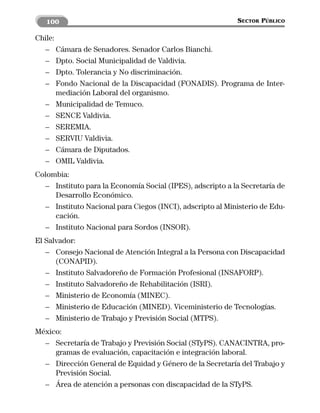 100                                                     SECTOR PÚBLICO

Chile:
  – Cámara de Senadores. Senador Carlos Bianchi.
  – Dpto. Social Municipalidad de Valdivia.
  – Dpto. Tolerancia y No discriminación.
  – Fondo Nacional de la Discapacidad (FONADIS). Programa de Inter-
       mediación Laboral del organismo.
  – Municipalidad de Temuco.
  – SENCE Valdivia.
  – SEREMIA.
  – SERVIU Valdivia.
  – Cámara de Diputados.
  – OMIL Valdivia.
Colombia:
  – Instituto para la Economía Social (IPES), adscripto a la Secretaría de
     Desarrollo Económico.
  – Instituto Nacional para Ciegos (INCI), adscripto al Ministerio de Edu-
     cación.
  – Instituto Nacional para Sordos (INSOR).
El Salvador:
   – Consejo Nacional de Atención Integral a la Persona con Discapacidad
      (CONAPID).
   – Instituto Salvadoreño de Formación Profesional (INSAFORP).
   – Instituto Salvadoreño de Rehabilitación (ISRI).
   – Ministerio de Economía (MINEC).
   – Ministerio de Educación (MINED). Viceministerio de Tecnologías.
   – Ministerio de Trabajo y Previsión Social (MTPS).
México:
  – Secretaría de Trabajo y Previsión Social (STyPS). CANACINTRA, pro-
     gramas de evaluación, capacitación e integración laboral.
  – Dirección General de Equidad y Género de la Secretaría del Trabajo y
     Previsión Social.
  – Área de atención a personas con discapacidad de la STyPS.
 