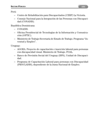 SECTOR PÚBLICO                                                   101

Perú:
   – Centro de Rehabilitación para Discapacitados (CERP) La Victoria.
   – Consejo Nacional para la Integración de las Personas con Discapaci-
      dad (CONADIS).
República Dominicana:
  – CONADIS.
  – Oficina Presidencial de Tecnologías de la Información y Comunica-
     ción (OPTIC).
  – Ministerio de Trabajo Secretaría de Estado de Trabajo. Programa “Ju-
     ventud y Empleo”.
Uruguay:
  – AGORA. Proyecto de capacitación e inserción laboral para personas
     con discapacidad visual. Ministerio de Trabajo. FOAL.
  – Banco de Previsión Social del Uruguay (BPS), Unidad de Discapaci-
     dad.
  – Programa de Capacitación Laboral para personas con Discapacidad
     (PROCLADIS), dependiente de la Junta Nacional de Empleo.
 
