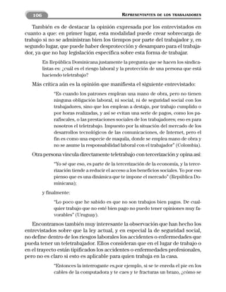 106                                         REPRESENTANTES    DE LOS TRABAJADORES


   También es de destacar la opinión expresada por los entrevistados en
cuanto a que: en primer lugar, esta modalidad puede crear sobrecarga de
trabajo si no se administran bien los tiempos por parte del trabajador y, en
segundo lugar, que puede haber desprotección y desamparo para el trabaja-
dor, ya que no hay legislación específica sobre esta forma de trabajar.
         En República Dominicana justamente la pregunta que se hacen los sindica-
         listas es: ¿cuál es el riesgo laboral y la protección de una persona que está
         haciendo teletrabajo?
   Más crítica aún es la opinión que manifiesta el siguiente entrevistado:
              “Es cuando los patrones emplean una mano de obra, pero no tienen
              ninguna obligación laboral, ni social, ni de seguridad social con los
              trabajadores, sino que los emplean a destajo, por trabajo cumplido o
              por horas realizadas, y así se evitan una serie de pagos, como los pa-
              rafiscales, o las prestaciones sociales de los trabajadores; eso es para
              nosotros el teletrabajo. Impuesto por la situación del mercado de los
              desarrollos tecnológicos de las comunicaciones, de Internet, pero el
              fin es como una especie de maquila, donde se emplea mano de obra y
              no se asume la responsabilidad laboral con el trabajador” (Colombia).
   Otra persona vincula directamente teletrabajo con tercerización y opina así:
              “Yo sé que eso, es parte de la tercerización de la economía, y la terce-
              rización tiende a reducir el acceso a los beneficios sociales. Yo por eso
              pienso que es una dinámica que te impone el mercado” (República Do-
              minicana);
         y finalmente:
              “Lo poco que he sabido es que no son trabajos bien pagos. De cual-
              quier trabajo que no esté bien pago no puedo tener opiniones muy fa-
              vorables” (Uruguay).
   Encontramos también muy interesante la observación que han hecho los
entrevistados sobre que la ley actual, y en especial la de seguridad social,
no define dentro de los riesgos laborales los accidentes o enfermedades que
pueda tener un teletrabajador. Ellos consideran que en el lugar de trabajo o
en el trayecto están tipificados los accidentes o enfermedades profesionales,
pero no es claro si esto es aplicable para quien trabaja en la casa.
              “Entonces la interrogante es,por ejemplo, si se te enreda el pie en los
              cables de la computadora y te caes y te fracturas un brazo, ¿cómo se
 