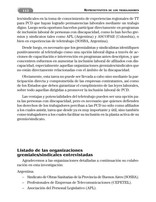 112                                     REPRESENTANTES   DE LOS TRABAJADORES


les/sindicales en la toma de conocimiento de experiencias regionales de TT
para PCD que hayan logrado permanencias laborales mediante un trabajo
digno. Luego sería oportuno hacerlos participar directamente en programas
de inclusión laboral de personas con discapacidad, como lo han hecho gre-
mios y sindicatos tales como APL (Argentina) y ASCOPAR (Colombia), o
bien en experiencias de teletrabajo (SOSBA, Argentina).
   Desde luego, es necesario que los gremialistas y sindicalistas identifiquen
positivamente al teletrabajo como una opción laboral digna a través de ac-
ciones de capacitación e intervención en programas antes descriptos, y que
concentren esfuerzos en aumentar la inclusión laboral de afiliados con dis-
capacidad, especialmente aquellas organizaciones gremiales/sindicales que
no están directamente relacionadas con el ámbito de la discapacidad.
    Obviamente, esta tarea no puede ser llevada a cabo sino mediante la par-
ticipación directa y comprometida de las empresas contratantes, así como
de los Estados que deben garantizar el cumplimiento de las leyes laborales,
sobre todo aquellas dirigidas a promover la inclusión laboral de PCD.
    Las ventajas y potencialidades del teletrabajo pueden ser una opción pa-
ra las personas con discapacidad, pero es necesario que quienes defienden
los derechos de los trabajadores perciban a las PCD no sólo como afiliados
a los cuales asistir, tarea que desde ya es muy importante y útil, sino también
como trabajadores a los cuales facilitar su inclusión en la planta activa de su
gremio/sindicato.




Listado de las organizaciones
gremiales/sindicales entrevistadas
   Agradecemos a las organizaciones detalladas a continuación su colabo-
ración en esta investigación:
Argentina:
   – Sindicato de Obras Sanitarias de la Provincia de Buenos Aires (SOSBA).
   – Profesionales de Empresas de Telecomunicaciones (CEPETEL).
   – Asociación del Personal Legislativo (APL).
 