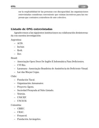 ONG                                                                     129

       rar la empleabilidad de las personas con discapacidad, las organizaciones
       entrevistadas consideran conveniente que existan incentivos para las em-
       presas que contraten a miembros de este colectivo.




Listado de ONG entrevistadas
   Agradecemos a las siguientes instituciones su colaboración desinteresa-
da con nuestra investigación:
Argentina:
   – ACIS.
   – Incluir.
   – Redi.
   – Zoe.
Brasil:
   – Associação Open Door De Inglês E Informática Para Deficientes.
   – CVI Rio.
   – Laramara - Associação Brasileira de Assistência do Deficiente Visual.
   – Lar das Moças Cegas.
Chile:
  – Fundación Tacal.
  – Organización Armamater.
  – Proyecto Ágora.
  – Sociedad Proayuda al Niño Lisiado.
  – Teletón.
  – UNICEF.
  – UNCICH.
Colombia:
  – CIREC.
  – CRAC.
  – Fenascol.
  – Fundación Arcángeles.
 