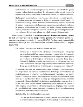 CONSULTORAS   DE   RECURSOS HUMANOS                                            137

       En Colombia, las consultoras opinan que dentro de las actividades que se
       pueden realizar bajo la modalidad del teletrabajo están: los call centers, la
       contabilidad, el área financiera, el servicio al cliente y la formación virtual.
       En Uruguay, las consultoras entrevistadas coincidieron en señalar que el te-
       letrabajo requiere un buen manejo de las herramientas tecnológicas y de
       comunicación oral y escrita. Asimismo, consideraron que es una modalidad
       de trabajo con grandes posibilidades de expansión, especialmente en lo que
       se refiere a la administración, el diseño, las traducciones y la comercializa-
       ción de productos intangibles. También señalaron que es fértil para colecti-
       vos excluidos del mercado laboral por edad, género o discapacidad.
    Al momento de recabar la opinión sobre el desarrollo actual y futu-
ro del teletrabajo en los respectivos países, observamos que la res-
puesta mayoritaria, es decir, 19 casos (90,47%), fue favorable; una opinión
fue desfavorable (4,76%) y el entrevistado restante no respondió al respec-
to (4,76%).
       Por ejemplo, en Argentina, Martín Ciaffone nos dijo:
              “Estimo que el desarrollo del teletrabajo en nuestro país —y supongo
              que se aplica también a otras economías— va asociado directamente
              a la búsqueda de una mejora en la rentabilidad empresaria, más que en
              las condiciones de trabajo en particular o la inserción de un grupo.
              Dejando de lado las ventajas que puede tener el teletrabajo para mu-
              chos trabajadores, creo que no pocas empresas en el futuro compren-
              derán que en ciertas áreas el teletrabajo es un opción muy rentable”.
       El teletrabajo es visto por los entrevistados de República Dominicana como
       una respuesta a los cambios en el mercado de trabajo, aprovechando las
       posibilidades que brindan hoy en día las nuevas tecnologías, y que puede
       llegar a constituirse en una nueva oportunidad para definir nuevos nego-
       cios, que se puedan hacer desde la casa y que no requieran de una inversión
       muy grande. Esta modalidad de trabajo está asociada a las empresas de ser-
       vicios vinculadas con los rubros de diseño gráfico, informática, capacita-
       ción, empresa con servicio de telemarketing, diseño de página web, servicio
       de contabilidad, oficinas de abogados, consultoras de recursos humanos y
       empresas de mercadeo, entre otras ramas.
       En Colombia, Germán Parra Pérez aseguró:
              “Yo creo que a futuro lo veo en un nivel creciente, y ahora mismo se es-
              tá promocionando más en la parte de desarrollo y de implementación,
 