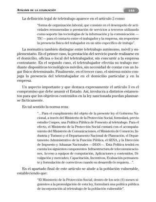 ANÁLISIS   DE LA LEGISLACIÓN                                                     155

   La definición legal de teletrabajo aparece en el artículo 2 como:
               “forma de organización laboral, que consiste en el desempeño de acti-
               vidades remuneradas o prestación de servicios a terceros utilizando
               como soporte las tecnologías de la información y la comunicación —
               TIC— para el contacto entre el trabajador y la empresa, sin requerirse
               la presencia física del trabajador en un sitio específico de trabajo”.
   La normativa también distingue entre teletrabajo autónomo, móvil y su-
plementario. En el primer caso, la prestación del servicio puede realizarse en
el domicilio, oficina o local del teletrabajador, sin concurrir a la empresa
contratante. En el segundo caso, el teletrabajador efectúa su trabajo me-
diante dispositivos tecnológicos móviles, sin necesidad de contar con un lu-
gar físico determinado. Finalmente, en el tercer caso, el sistema mixto con-
juga la presencia del teletrabajador en el domicilio particular y en la
empresa.
   Un aspecto importante y que destaca expresamente el artículo 3 es el
compromiso que debe asumir el Estado. Así, involucra a distintos estamen-
tos para que los objetivos contenidos en la ley sancionada puedan plasmar-
se fácticamente.
   En tal sentido la norma reza:
               “…Para el cumplimiento del objeto de la presente ley el Gobierno Na-
               cional, a través del Ministerio de la Protección Social, formulará, previo
               estudio Conpes, una Política Pública de Fomento al teletrabajo. Para el
               efecto, el Ministerio de la Protección Social contará con el acompaña-
               miento del Ministerio de Comunicaciones, el Ministerio de Comercio, In-
               dustria y Turismo y el Departamento Nacional de Planeación, el Depar-
               tamento Administrativo de la Función Pública, el SENA, y la Dirección
               de Impuesto y Aduanas Nacionales —DIAN—. Esta Política tendrá en
               cuenta los siguientes componentes: Infraestructura de telecomunicacio-
               nes, Acceso a equipos de computación, Aplicaciones y contenidos, Di-
               vulgación y mercadeo, Capacitación, Incentivos, Evaluación permanen-
               te y formulación de correctivos cuando su desarrollo lo requiera…”.
   En el apartado final de este artículo se alude a la población vulnerable,
estableciendo que:
               “El Ministerio de la Protección Social, dentro de los seis (6) meses si-
               guientes a la promulgación de esta ley, formulará una política pública
               de incorporación al teletrabajo de la población vulnerable”.
 