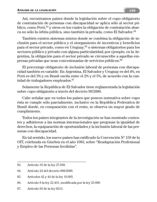 ANÁLISIS   DE LA LEGISLACIÓN                                          159

   Así, encontramos países donde la legislación sobre el cupo obligatorio
de contratación de personas con discapacidad se aplica sólo al sector pú-
blico, como Perú,83 y otros en los cuales la obligación de contratación abar-
ca no sólo la órbita pública, sino también la privada, como El Salvador.84
   También existen sistemas mixtos donde se combina la obligación de in-
clusión para el sector público y el otorgamiento de incentivos y beneficios
para el sector privado, como en Uruguay,85 o sistemas obligatorios para los
sectores público y privado con alguna particularidad; por ejemplo, en la Ar-
gentina, la obligación para el sector privado se circunscribe a aquellas em-
presas privadas que sean concesionarias de servicios públicos.86
   El porcentaje obligatorio de inclusión laboral de personas con discapa-
cidad también es variable. En Argentina, El Salvador y Uruguay es del 4%, en
Perú es del 3% y en Brasil oscila entre el 2% y el 5%, de acuerdo con la can-
tidad de trabajadores empleados.87
   Solamente la República de El Salvador tiene reglamentada la legislación
sobre cupo obligatorio a través del decreto 99/2000.
   Cabe señalar que en todos los países que poseen normativa sobre cupo
ésta se cumple sólo parcialmente, inclusive en la República Federativa de
Brasil donde, en comparación con el resto, se observa un mayor grado de
cumplimiento.
   Todos los países integrantes de la investigación se han mostrado contes-
tes y adhirieron a las normas internacionales que pregonan la igualdad de
derechos, la equiparación de oportunidades y la inclusión laboral de las per-
sonas con discapacidad.
   En tal sentido, los nueve países han ratificado la Convención Nº 159 de la
OIT, celebrada en Ginebra en el año 1983, sobre “Readaptación Profesional
y Empleo de las Personas Inválidas”.



83.   Artículo 33 de la ley 27.050.
84.   Artículo 24 del decreto 888/2000.
85.   Artículos 42 y 44 de la ley 16.095.
86.   Artículo 8 la ley 22.431, modificada por la ley 25.689.
87.   Artículo 93 de la ley 8213.
 