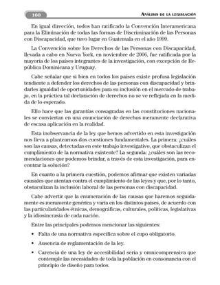 160                                               ANÁLISIS   DE LA LEGISLACIÓN


   En igual dirección, todos han ratificado la Convención Interamericana
para la Eliminación de todas las formas de Discriminación de las Personas
con Discapacidad, que tuvo lugar en Guatemala en el año 1999.
    La Convención sobre los Derechos de las Personas con Discapacidad,
llevada a cabo en Nueva York, en noviembre de 2006, fue ratificada por la
mayoría de los países integrantes de la investigación, con excepción de Re-
pública Dominicana y Uruguay.
    Cabe señalar que si bien en todos los países existe profusa legislación
tendiente a defender los derechos de las personas con discapacidad y brin-
darles igualdad de oportunidades para su inclusión en el mercado de traba-
jo, en la práctica tal declaración de derechos no se ve reflejada en la medi-
da de lo esperado.
   Ello hace que las garantías consagradas en las constituciones naciona-
les se conviertan en una enunciación de derechos meramente declarativa
de escasa aplicación en la realidad.
   Esta inobservancia de la ley que hemos advertido en esta investigación
nos lleva a plantearnos dos cuestiones fundamentales. La primera: ¿cuáles
son las causas, detectadas en este trabajo investigativo, que obstaculizan el
cumplimiento de la normativa existente? La segunda: ¿cuáles son las reco-
mendaciones que podemos brindar, a través de esta investigación, para en-
contrar la solución?
   En cuanto a la primera cuestión, podemos afirmar que existen variadas
causales que atentan contra el cumplimiento de las leyes y que, por lo tanto,
obstaculizan la inclusión laboral de las personas con discapacidad.
    Cabe advertir que la enumeración de las causas que haremos seguida-
mente es meramente genérica y varía en los distintos países, de acuerdo con
las particularidades étnicas, demográficas, culturales, políticas, legislativas
y la idiosincrasia de cada nación.
   Entre las principales podemos mencionar las siguientes:
   • Falta de una normativa específica sobre el cupo obligatorio.
   • Ausencia de reglamentación de la ley.
   • Carencia de una ley de accesibilidad seria y omnicomprensiva que
     contemple las necesidades de toda la población en consonancia con el
     principio de diseño para todos.
 
