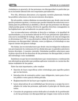 166                                               ANÁLISIS   DE LA LEGISLACIÓN


ciudadanos en general y de las personas con discapacidad en particular pa-
ra su inclusión laboral sólo son respetados parcialmente.
    Por ello, debemos abocarnos a la segunda cuestión planteada: brindar
las posibles soluciones a los inconvenientes descriptos.
    En tal sentido, existen distintas recomendaciones que desde esta investi-
gación podemos aportar y creemos que pueden brindar las soluciones nece-
sarias para los problemas ya aludidos, a fin de que las personas con discapa-
cidad puedan gozar en forma efectiva de aquellos derechos consagrados en
las legislaciones, que actualmente no pueden ejercer.
   Las recomendaciones referidas al derecho a trabajar, a la igualdad de
oportunidades y a la inclusión laboral de PCD son plenamente aplicables a
esta nueva modalidad de trabajo, dado que el objetivo de esta investigación
es determinar si el TT es una alternativa válida de inclusión laboral para las
personas con discapacidad. Además, como ya dijimos, el teletrabajo es una
especie dentro del género trabajo.
    Sin dudas, las recomendaciones que desde esta investigación realizamos
son precisamente la contracara de los obstáculos que en párrafos anteriores
hemos descripto. A nuestro entender, brindarían posibles soluciones para
el pleno ejercicio de los derechos de las personas con discapacidad, a través
del teletrabajo como modalidad.
    Insistimos en que las recomendaciones que enumeramos a continuación
son alternativas generales que podrían aplicarse teniendo en cuenta las dis-
tintas realidades de los países.
   Entre las más importantes, cabe resaltar:
   • Sanción de leyes específicas sobre teletrabajo para aquellos países
     que no las tienen.
   • Introducción de normativa sobre cupo obligatorio, tanto para el sec-
     tor público como para la órbita privada.
   • Reglamentación de las leyes que regulen la materia.
   • Leyes abarcativas de accesibilidad que favorezcan y acojan las nece-
     sidades de todas las personas, aplicando el principio de diseño para
     todos.
   • Creación de programas serios dedicados al estudio de la problemáti-
     ca de las personas con discapacidad que tengan como meta su inclu-
 