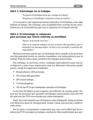 TEMAS   ESPECÍFICOS                                                        171

IDEA 1: Teletrabajar no es trabajar.
              “Yo quiero teletrabajar hasta que consiga un trabajo.”
              “Empiezan a teletrabajar y después no buscan empleo.”
   A veces parece que algunas personas entienden el teletrabajo como algo
distinto al trabajo. Sin embargo, esta modalidad tiene muchas de las carac-
terísticas y de los problemas que hoy se plantean en el mundo laboral.


IDEA 2: El teletrabajo es solamente
para personas que tienen reducida su movilidad.
              “Bueno, si no puede moverse…”
              “Que en la empresa trabajen los que no tienen discapacidad y que te-
              letrabajen los discapacitados. La idea es no esconder a nuestros dis-
              capacitados.”
   Muchas personas opinan que el teletrabajo tiene sentido si las personas
con discapacidad motriz no pueden trasladarse con independencia por la
ciudad. Para los otros casos, prefieren los trabajos presenciales.
   Sin embargo, la encuesta online, realizada especialmente para esta in-
vestigación y para tener argumentos ante los diferentes discursos parali-
zantes, arrojó los siguientes resultados:
   • Respondieron 1284 personas.
   • 591 tenían discapacidad.
   • 293 tenían trabajo.
   • 74 teletrabajaban.
   • 162 de las PCD que trabajaban querrían teletrabajar.
   La lectura del último punto requiere una reflexión de nuestra parte. Nó-
tese que las personas que querrían teletrabajar representaron más del 55%
del universo de PCD encuestadas que están trabajando.
   Entre los entrevistados que declararon estar trabajando, había personas
con diferentes tipos de discapacidad: motriz, visual, psicosocial y auditiva,
entre otras.
   Por lo tanto, es importante comprender que, aun con lo difícil que les re-
sulta a las PCD conseguir un trabajo, muchas de ellas manifestaron que que-
 