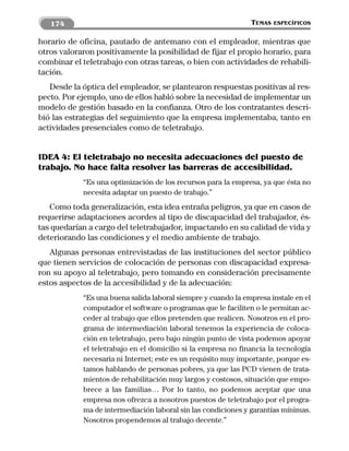 174                                                         TEMAS   ESPECÍFICOS


horario de oficina, pautado de antemano con el empleador, mientras que
otros valoraron positivamente la posibilidad de fijar el propio horario, para
combinar el teletrabajo con otras tareas, o bien con actividades de rehabili-
tación.
   Desde la óptica del empleador, se plantearon respuestas positivas al res-
pecto. Por ejemplo, uno de ellos habló sobre la necesidad de implementar un
modelo de gestión basado en la confianza. Otro de los contratantes descri-
bió las estrategias del seguimiento que la empresa implementaba, tanto en
actividades presenciales como de teletrabajo.


IDEA 4: El teletrabajo no necesita adecuaciones del puesto de
trabajo. No hace falta resolver las barreras de accesibilidad.
            “Es una optimización de los recursos para la empresa, ya que ésta no
            necesita adaptar un puesto de trabajo.”
   Como toda generalización, esta idea entraña peligros, ya que en casos de
requerirse adaptaciones acordes al tipo de discapacidad del trabajador, és-
tas quedarían a cargo del teletrabajador, impactando en su calidad de vida y
deteriorando las condiciones y el medio ambiente de trabajo.
   Algunas personas entrevistadas de las instituciones del sector público
que tienen servicios de colocación de personas con discapacidad expresa-
ron su apoyo al teletrabajo, pero tomando en consideración precisamente
estos aspectos de la accesibilidad y de la adecuación:
            “Es una buena salida laboral siempre y cuando la empresa instale en el
            computador el software o programas que le faciliten o le permitan ac-
            ceder al trabajo que ellos pretenden que realicen. Nosotros en el pro-
            grama de intermediación laboral tenemos la experiencia de coloca-
            ción en teletrabajo, pero bajo ningún punto de vista podemos apoyar
            el teletrabajo en el domicilio si la empresa no financia la tecnología
            necesaria ni Internet; este es un requisito muy importante, porque es-
            tamos hablando de personas pobres, ya que las PCD vienen de trata-
            mientos de rehabilitación muy largos y costosos, situación que empo-
            brece a las familias… Por lo tanto, no podemos aceptar que una
            empresa nos ofrezca a nosotros puestos de teletrabajo por el progra-
            ma de intermediación laboral sin las condiciones y garantías mínimas.
            Nosotros propendemos al trabajo decente.”
 