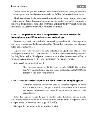 TEMAS   ESPECÍFICOS                                                        179

   Como se ve, lo que los entrevistados indicaron como ventajas esconde
preconceptos muy arraigados acerca de las PCD y del teletrabajo mismo.
   El teletrabajador/trabajador con discapacidad se encuentra presionado a
rendir más que la media para demostrar que es mejor, lo cual es contrario al
concepto de inclusión, cuya idea central es valorizar la diversidad como una
característica presente en todos los seres humanos.


IDEA 3: Las personas con discapacidad son una población
homogénea, sin diferencias entre individuos.
   En esta expresión, se resalta la noción de generalización y homogeniza-
ción, con tendencia a la desvalorización: “Todas las personas con discapa-
cidad son… o hacen…”.
   Supone que cada miembro de este colectivo es igual a los otros: todos
los ciegos escriben mal o cantan bien; todos los sordos tienen baja capaci-
dad lingüística o habilidad para concentrarse; todos los que usan sillas de
ruedas son resentidos, o bien son un ejemplo de perseverancia.
   Veamos el siguiente testimonio:
              “Los ciegos no saben escribir bien; por ejemplo CANCION la escriben
              con “s” y sin acento; por tanto se puede confundir con SANSION. Es-
              te tema es una gran complicación”.


IDEA 4: Ser inclusivo implica no focalizarse en ningún grupo.
              “Tenemos acciones formativas, pero no llevamos registro de perso-
              nas con discapacidad, porque lo vemos más natural, somos inclusi-
              vos y no es para nosotros un punto de honor registrar mujeres ni dis-
              capacitados.”
    Esta idea tiene el riesgo de que no existan datos fiables sobre las moda-
lidades de participación de dichos colectivos, con lo cual no se puede saber
si experimentan barreras para la participación.
   El Capítulo I da cuenta de estas dificultades.
 