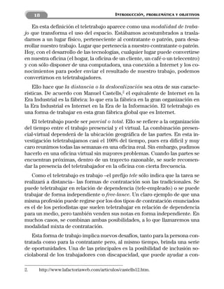 18                                    INTRODUCCIÓN,   PROBLEMÁTICA Y OBJETIVOS


   En esta definición el teletrabajo aparece como una modalidad de traba-
jo que transforma el uso del espacio. Estábamos acostumbrados a trasla-
darnos a un lugar físico, perteneciente al contratante o patrón, para desa-
rrollar nuestro trabajo. Lugar que pertenecía a nuestro contratante o patrón.
Hoy, con el desarrollo de las tecnologías, cualquier lugar puede convertirse
en nuestra oficina (el hogar, la oficina de un cliente, un café o un telecentro)
y con sólo disponer de una computadora, una conexión a Internet y los co-
nocimientos para poder enviar el resultado de nuestro trabajo, podemos
convertirnos en teletrabajadores.
    Ello hace que la distancia o la deslocalización sea otra de sus caracte-
rísticas. De acuerdo con Manuel Castells,2 el equivalente de Internet en la
Era Industrial es la fábrica: lo que era la fábrica en la gran organización en
la Era Industrial es Internet en la Era de la Información. El teletrabajo es
una forma de trabajar en esta gran fábrica global que es Internet.
   El teletrabajo puede ser parcial o total. Ello se refiere a la organización
del tiempo entre el trabajo presencial y el virtual. La combinación presen-
cial-virtual dependerá de la ubicación geográfica de las partes. En esta in-
vestigación teletrabajamos casi el 100% del tiempo, pues era difícil y muy
caro reunirnos todas las semanas en una oficina real. Sin embargo, pudimos
hacerlo en una oficina virtual sin mayores problemas. Cuando las partes se
encuentran próximas, dentro de un trayecto razonable, se suele recomen-
dar la presencia del teletrabajador en la oficina con cierta frecuencia.
   Como el teletrabajo es trabajo –el prefijo tele sólo indica que la tarea se
realizará a distancia– las formas de contratación son las tradicionales. Se
puede teletrabajar en relación de dependencia (tele-empleado) o se puede
trabajar de forma independiente o free-lance. Un claro ejemplo de que una
misma profesión puede regirse por los dos tipos de contratación enunciados
es el de los periodistas que suelen teletrabajar en relación de dependencia
para un medio, pero también venden sus notas en forma independiente. En
muchos casos, se combinan ambas posibilidades, a lo que llamaremos una
modalidad mixta de contratación.
   Esta forma de trabajo implica nuevos desafíos, tanto para la persona con-
tratada como para la contratante pero, al mismo tiempo, brinda una serie
de oportunidades. Una de las principales es la posibilidad de inclusión so-
ciolaboral de los trabajadores con discapacidad, que puede ayudar a con-

2.    http://www.lafactoriaweb.com/articulos/castells12.htm.
 