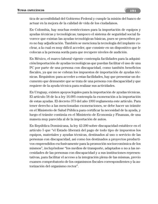 TEMAS   ESPECÍFICOS                                                            191

         tica de accesibilidad del Gobierno Federal y cumple la misión del banco de
         actuar en la mejora de la calidad de vida de los ciudadanos.
         En Colombia, hay muchas restricciones para la importación de equipos y
         ayudas técnicas y tecnológicas; tampoco el sistema de seguridad social fa-
         vorece que existan las ayudas tecnológicas básicas, pues se prescriben pe-
         ro no hay adjudicación. También se menciona la tecnología del implante co-
         clear, a la cual es muy difícil acceder, que consiste en un dispositivo que le
         colocan a la persona sorda para que recupere niveles de audición.
         En México, el marco laboral vigente contempla facilidades para la adquisi-
         ción/importación de ayudas tecnológicas que puedan facilitar el uso de una
         PC por parte de una persona con discapacidad, como también beneficios
         fiscales, ya que no se cobran los impuestos de importación de ayudas téc-
         nicas. Requisitos: para acceder a estas facilidades, hay que presentar un do-
         cumento que demuestre que se trata de una persona con discapacidad y que
         requiere de la ayuda técnica para realizar sus actividades.
         En Uruguay, existen apoyos legales para la importación de ayudas técnicas.
         El artículo 58 de la a ley 16.095 contempla la exoneración a la importación
         de estas ayudas. El decreto 373 del año 1993 reglamenta este artículo. Para
         tener derecho a las mencionadas exoneraciones, se debe hacer un trámite
         en el Ministerio de Salud Pública para certificar la necesidad de la ayuda, y
         luego el trámite continúa en el Ministerio de Economía y Finanzas, de una
         manera muy parecida al de la importación de autos.
         En República Dominicana, la ley 42-200 sobre discapacidad establece en el
         artículo 5 que “el Estado liberará del pago de todo tipo de impuestos los
         equipos, materiales y ayudas técnicas, destinados al uso o servicio de las
         personas con discapacidad, así como los destinados a proyectos producti-
         vos emprendidos exclusivamente para la promoción socioeconómica de los
         mismos”, incluyéndose “los medios de transporte, adaptados o no a las ne-
         cesidades de las personas con discapacidad y a sus instituciones represen-
         tativas, para facilitar el acceso a la integración plena de las mismas, previo
         examen comprobatorio de los organismos fiscales correspondientes y la au-
         torización del organismo rector”.
 