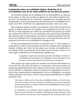 192                                                            TEMAS   ESPECÍFICOS


Legislación sobre accesibilidad digital. Medición de la
accesibilidad web de los sitios públicos de los diversos países
   Al no existir estudios de accesibilidad web de sitios públicos en cada uno
de los países, se hizo una revisión de algunos de estos sitios mediante Exa-
minator, una herramienta de evaluación automática que investiga aspectos
relacionados con las recomendaciones de las Pautas de Accesibilidad al Con-
tenido en la Web 1.0 (WCAG 1.0), adjudicando un índice entre cero y diez.
   Este programa elabora un índice denominado webax sobre la base de los
errores y buenas prácticas de la página web, analizada de acuerdo con el
WCAG 1.0. Este indicador no evalúa con exactitud los 65 puntos de control
que contienen las WCAG 1.0 y sus resultados, sólo proporciona indicadores
que orientan sobre la estrategia de concepción e implementación de las Pau-
tas de Accesibilidad. Pero consideramos que es una aproximación para de-
terminar los niveles de accesibilidad de las páginas web.
   Se hizo una búsqueda de los sitios con dominio “.gov” o “.gob” (según co-
rresponda) en cada uno de los países que fueron revisados por el programa
durante el último año. Salvo los dos países que cuentan con legislación, o
sea, Brasil y Chile, la puntuación de los sitios suele ser baja, cercana a 4, lo
cual, según el diseñador de la herramienta, significa que
              “la página no respeta los principios generales del diseño accesible re-
              comendados por las Pautas de Accesibilidad. Se han detectado errores
              de mayor o menor importancia que deberán ser corregidos”.
   Esto implica que varios grupos de usuarios encontrarán dificultades pa-
ra acceder. En casi todos los países se encontraron unos pocos sitios con
puntuación significativamente alta. Según nuestra lectura, estas excepciones
(como ATeDis, en Argentina) aparecen porque los responsables de esos si-
tios se han comprometido personalmente con la accesibilidad y no porque
existan políticas concretas y eficaces para mejorar globalmente la calidad
del diseño web.
         Tal como se verifica en los temas de accesibilidad edilicia, en donde la ma-
         yoría de los países sí tienen normativa, la existencia de normas no garanti-
         za las buenas prácticas, aunque sí aumenta las probabilidades de que se pue-
         da accionar al respecto.
         En Argentina, se recomienda visitar la página de ATeDis (http://www.ate-
         dis.gov.ar) que, además de constituir un ejemplo de buenas prácticas, tiene
         como visión ser el referente en las temáticas de TIC y discapacidad a nivel
 