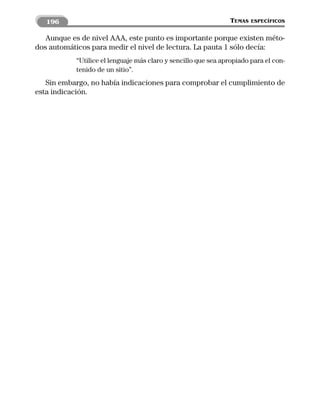 196                                                          TEMAS   ESPECÍFICOS


   Aunque es de nivel AAA, este punto es importante porque existen méto-
dos automáticos para medir el nivel de lectura. La pauta 1 sólo decía:
           “Utilice el lenguaje más claro y sencillo que sea apropiado para el con-
           tenido de un sitio”.
   Sin embargo, no había indicaciones para comprobar el cumplimiento de
esta indicación.
 