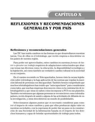 CAPÍTULO X

REFLEXIONES Y RECOMENDACIONES
     GENERALES Y POR PAÍS




Reflexiones y recomendaciones generales
   Las TIC han traído cambios en las formas en que desarrollamos nuestras
tareas. Uno de ellos es el teletrabajo, que recién empieza a descubrirse en
los países de nuestra región.
    Para poder ser aprovechados, estos cambios en nuestras formas de ha-
cer o ejecutar un trabajo requieren de adaptaciones estructurales que abar-
can temas tan diversos como: la educación, la disponibilidad tecnológica y
la legislación, así como también un verdadero cambio cultural en la sociedad
en su conjunto.
    En el camino recorrido en Telecapacitados, hemos visto la escasa legisla-
ción sobre teletrabajo y la baja aplicación de las normas que regulan la inser-
ción laboral de personas con discapacidad. También hemos comprobado que
muchos teletrabajadores han tenido que “autocapacitarse” para considerarse
como tales, que muchas empresas desconocen cómo es la contratación de te-
letrabajadores y que otras no saben cómo incorporar a PCD en sus planteles.
También encontramos que algunas personas se reconocieron como teletraba-
jadores, recién después de asistir a alguna de las actividades de difusión de es-
ta investigación, y otras descubrieron un mundo de posibilidades.
   Seleccionamos algunos puntos que es necesario considerar para cono-
cer el impacto de estos cambios y para que ellos produzcan algún valor en
nuestras sociedades, con la esperanza de poder dar un paso en la construc-
ción de una Sociedad de la Información basada en el respeto de los dere-
chos humanos y capaz de brindar oportunidades de trabajo para todos.
 