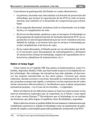REFLEXIONES   Y RECOMENDACIONES GENERALES Y POR PAÍS                    203

   Concebimos la participación del Estado en cuatro dimensiones:
   – La primera, haciendo una clara alusión a la función de promoción del
     teletrabajo, que incluye la capacitación de las PCD no sólo en herra-
     mientas, sino también en el desarrollo de competencias para teletra-
     bajar.
   – En la segunda dimensión, incluimos todo lo relacionado con la legis-
     lación y el cumplimiento de ésta.
   – En la tercera dimensión, apelamos a que se incorpore el teletrabajo en
     los programas de implementación de inclusión laboral de PCD. La ca-
     pacitación en microemprendimientos pocas veces considera esta mo-
     dalidad de trabajo, y no hemos visto que se incluya el teletrabajo pa-
     ra dar cumplimiento a las leyes de cupo.
   – En la cuarta dimensión, el Estado puede ser un articulador que facili-
     te el encuentro entre demandantes de teletrabajadores y ofertantes
     de teleservicios (bolsas de teletrabajo, registro de exportadores de te-
     leservicios, plataforma de transacciones, etc.).

Sobre el tema legal
   Como vimos en el Capítulo VIII, hay países en Latinoamérica, como Co-
lombia, Argentina, Brasil y Chile, que han tenido avances en la legislación so-
bre teletrabajo. Sin embargo, las iniciativas han sido aisladas, al descono-
cer las mejoras introducidas en los otros países. Creemos que aunar
esfuerzos, diseñar acciones concretas, buscando la conformación de redes
que permitan avanzar más rápido, y nutrirnos con las experiencias de todos
serían elementos diferenciadores y facilitadores para realizar propuestas
normativas propias —en el caso de no tenerlas— o regionales.
   Entre los líderes de los diferentes países se hará necesario pensar en los
marcos normativos regionales que se requerirán en el futuro, como aquel
con el que cuenta Europa.100 Recordemos que el teletrabajo es un trabajo
sin fronteras, que debe lograr el equilibrio entre flexibilidad y seguridad.
   Entre todos los actores se podrán definir los mecanismos o instrumentos que
contribuyan a promover y regular el teletrabajo como un instrumento de gene-
ración de empleo y autoempleo para toda la población, incluyendo a las PCD.

100.   Ver http://www.ugt.es/teletrabajo/teletrabajo.htm.
 