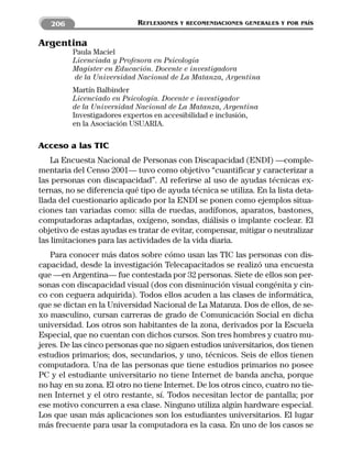 206                      REFLEXIONES   Y RECOMENDACIONES GENERALES Y POR PAÍS


Argentina
         Paula Maciel
         Licenciada y Profesora en Psicología
         Magíster en Educación. Docente e investigadora
         de la Universidad Nacional de La Matanza, Argentina
         Martín Balbinder
         Licenciado en Psicología. Docente e investigador
         de la Universidad Nacional de La Matanza, Argentina
         Investigadores expertos en accesibilidad e inclusión,
         en la Asociación USUARIA.

Acceso a las TIC
    La Encuesta Nacional de Personas con Discapacidad (ENDI) —comple-
mentaria del Censo 2001— tuvo como objetivo “cuantificar y caracterizar a
las personas con discapacidad”. Al referirse al uso de ayudas técnicas ex-
ternas, no se diferencia qué tipo de ayuda técnica se utiliza. En la lista deta-
llada del cuestionario aplicado por la ENDI se ponen como ejemplos situa-
ciones tan variadas como: silla de ruedas, audífonos, aparatos, bastones,
computadoras adaptadas, oxígeno, sondas, diálisis o implante coclear. El
objetivo de estas ayudas es tratar de evitar, compensar, mitigar o neutralizar
las limitaciones para las actividades de la vida diaria.
   Para conocer más datos sobre cómo usan las TIC las personas con dis-
capacidad, desde la investigación Telecapacitados se realizó una encuesta
que —en Argentina— fue contestada por 32 personas. Siete de ellos son per-
sonas con discapacidad visual (dos con disminución visual congénita y cin-
co con ceguera adquirida). Todos ellos acuden a las clases de informática,
que se dictan en la Universidad Nacional de La Matanza. Dos de ellos, de se-
xo masculino, cursan carreras de grado de Comunicación Social en dicha
universidad. Los otros son habitantes de la zona, derivados por la Escuela
Especial, que no cuentan con dichos cursos. Son tres hombres y cuatro mu-
jeres. De las cinco personas que no siguen estudios universitarios, dos tienen
estudios primarios; dos, secundarios, y uno, técnicos. Seis de ellos tienen
computadora. Una de las personas que tiene estudios primarios no posee
PC y el estudiante universitario no tiene Internet de banda ancha, porque
no hay en su zona. El otro no tiene Internet. De los otros cinco, cuatro no tie-
nen Internet y el otro restante, sí. Todos necesitan lector de pantalla; por
ese motivo concurren a esa clase. Ninguno utiliza algún hardware especial.
Los que usan más aplicaciones son los estudiantes universitarios. El lugar
más frecuente para usar la computadora es la casa. En uno de los casos se
 