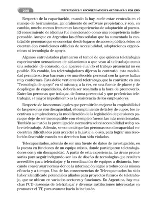 208                      REFLEXIONES   Y RECOMENDACIONES GENERALES Y POR PAÍS


   Respecto de la capacitación, cuando la hay, suele estar centrada en el
manejo de herramientas, generalmente de software propietario, y son, en
cambio, mucho menos frecuentes las experiencias de adaptación al puesto.
El conocimiento de idiomas fue mencionado como una competencia indis-
pensable. Aunque en Argentina las cifras señalan que ha aumentado la can-
tidad de personas que se conectan desde lugares de acceso público, éstos no
cuentan con condiciones edilicias de accesibilidad, adaptaciones ergonó-
micas ni tecnología de apoyo.
   Algunos entrevistados plantearon el temor de que quienes teletrabajan
experimenten sensaciones de aislamiento o que vean al teletrabajo como
una solución de consuelo, que aparece cuando el trabajo presencial no es
posible. En cambio, los teletrabajadores dijeron lo contrario: esta modali-
dad permite sortear barreras y es una elección personal con la que se hallan
muy conformes. Esta doble vertiente del teletrabajo, que lo convierte en una
“Tecnología de apoyo” en sí misma y, a la vez, en una fuente de placer y de
despliegue de capacidades, debería ser resaltada a la hora de promoverlo.
Entre las personas que trabajan de forma presencial y que preferirían tele-
trabajar, el mayor impedimento es la resistencia de los empleadores.
   Respecto de las normas legales que permitirían mejorar la empleabilidad
de las personas con discapacidad, el cumplimiento de la ley de cupos, los in-
centivos a empleadores y la modificación de la legislación de pensiones pa-
ra que deje de ser incompatible con el empleo fueron las más mencionadas.
También se instó a la promulgación normativa sobre accesibilidad web y so-
bre teletrabajo. Además, se comentó que las personas con discapacidad en-
cuentran dificultades para acceder a la justicia, o sea, para lograr una reso-
lución favorable cuando sus derechos han sido violados.
    Telecapacitados, además de ser una fuente de datos de investigación, es
la puesta en funciones de un equipo mixto, donde participaron teletrabaja-
dores con y sin discapacidad. A partir de esta experiencia, las áreas promi-
sorias para seguir indagando son las de diseño de tecnologías que resulten
accesibles para teletrabajar y la coordinación de equipos a distancia, bus-
cando consensuar normas donde la información llegue a todos con la misma
eficacia y a tiempo. Una de las consecuencias de Telecapacitados ha sido
haber identificado potenciales aliados para proyectos futuros de teletraba-
jo, que se ubican en variados sectores y funciones. En Argentina, hay mu-
chas PCD deseosas de teletrabajar y diversas instituciones interesadas en
promover el TT, para avanzar hacia la inclusión.
 