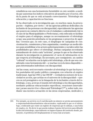 REFLEXIONES   Y RECOMENDACIONES GENERALES Y POR PAÍS                              213

       estadísticas son una herramienta formidable en este sentido: a medi-
       da que aumentan los índices educativos alcanzados por el sector, ello
       da la pauta de que se está actuando correctamente. Teletrabajo sin
       educación y capacitación no funciona.
       Se ha observado en la investigación que, en muchos casos, la preocu-
       pación —legítima, por cierto— de las agencias públicas dedicadas a la
       inclusión de las personas con discapacidad, especialmente las agencias
       que poseen un contacto directo con el ciudadano o administrado (tal es
       el caso de las Municipalidades o Prefecturas), está enfocada en facilitar
       el empleo para el subgrupo, aunque no necesariamente el teletrabajo
       ocupe una posición prioritaria en los programas o proyectos de aqué-
       llas. Creemos que, en este caso, el despliegue de campañas de con-
       cientización, consistentes y bien organizadas, constituye un medio idó-
       neo para sensibilizar a los actores gubernamentales y sociales sobre las
       posibilidades que ofrece el teletrabajo. Dichas campañas necesitarán
       naturalmente de cierto cariz “activista”, porque lo que se ha observado
       durante la investigación es justamente el vacío de información en lo
       que respecta al teletrabajo. Es necesario, por consiguiente, un cambio
       “cultural” en relación con la óptica del teletrabajo, a fin de que sea con-
       siderado como herramienta útil —y muchas veces la única disponible—
       para determinados individuos con discapacidad.
       Así las cosas, será necesario extender al teletrabajo lo que las leyes y
       los postulados del poder público consagran con relación al empleo
       tradicional. Aquí las ONG y las OSCIP —verdaderos motores de la so-
       ciedad en acción, que actúan en el universo de la discapacidad— ejer-
       cen su rol protagónico en la búsqueda de la inclusión a través del te-
       letrabajo, o sea, acercan el mundo del teletrabajo a los discapacitados,
       mediante políticas educacionales específicas, creaciones innovado-
       ras (¿acaso una hot-line o línea azul Teletrabajo?)103 y, sobre todo, me-
       diante una incisiva actuación en las áreas empresarias, sindicales y



103.   Por ejemplo, un servicio en el cual discando un número se presta asesoramiento
       a empresas/individuos/institutos educacionales, explicando lo que es el teletra-
       bajo, o indicando que existe un registro de empresas que lo utilizan, o una bolsa
       de empleo, etc. Es decir, lo que pueda realizar el gestor del servicio para difundir
       la idea del teletrabajo, especialmente en lugares lejanos del territorio donde, jus-
       tamente, el problema del desplazamiento se torna más acuciante.
 