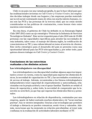 216                     REFLEXIONES   Y RECOMENDACIONES GENERALES Y POR PAÍS


   Chile es un país con una variada geografía, lo que lo hace ideal para que:
las multinacionales inviertan en Call Center y Contact Center, los emplea-
dos decidan trabajar desde sus hogares y las empresas puedan materiali-
zar su rol social contratando mano de obra con mucho talento humano, co-
mo son las PCD y las personas de la tercera edad, que no están siendo
consideradas en las políticas de contratación, como hemos visto entre
nuestros entrevistados.
   En esta línea, el gobierno de Chile ha definido en su Estrategia Digital
Chile 2007-2012 como un eje estratégico “Potenciar la Industria de Servicios
Tecnológicos Globales”. Este sector requerirá para el año 2010 más de 35.000
personas con las capacidades específicas para atender las necesidades de
esta industria, tales como: el manejo del idioma inglés, la certificación de
conocimientos en TIC y una cultura laboral en torno al servicio de clientes.
Este nicho estratégico para el desarrollo del país se presenta como una
oportunidad laboral para las PCD telecapacitadas y, por sobre todo, para
quienes deseen trabajar en Call Center y Contact Center.



Conclusiones de las entrevistas
realizadas a los distintos actores
Los teletrabajadores con discapacidad
   Los teletrabajadores con discapacidad resaltan algunos aspectos impor-
tantes a tener en cuenta, como la capacidad para superar los obstáculos fí-
sicos, la necesidad de capacitación en TIC y las necesidades económicas y
de acceso al trabajo. Además, recomiendan a los futuros teletrabajadores
independientes tener capacidad de emprendimiento y autoconfianza, rela-
cionadas con la propia actitud y con el apoyo familiar. También se señaló el
deseo de superación y, sobre todo, la necesidad de comprender que la in-
serción no será fácil, ya que hay que superar los obstáculos físicos y perso-
nales.
    Los teletrabajadores en relación de dependencia, contratados por una
empresa, aparte de haber sorteado muchos obstáculos y de “tocar muchas
puertas”, hoy se sienten integrados. Gracias a las tecnologías que permiten
el trabajo a distancia se pueden comunicar, sentir vivos y valorados. Ade-
más, mencionan que ha mejorado su relación psicofamiliar, al tener más
confianza en la realización de actividades laborales mediante el TT.
 