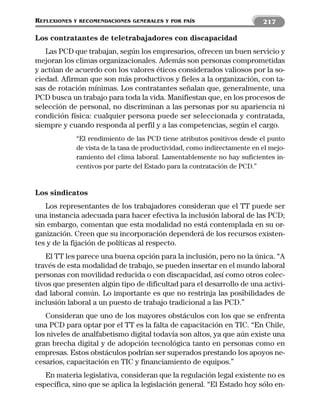 REFLEXIONES   Y RECOMENDACIONES GENERALES Y POR PAÍS                       217

Los contratantes de teletrabajadores con discapacidad
   Las PCD que trabajan, según los empresarios, ofrecen un buen servicio y
mejoran los climas organizacionales. Además son personas comprometidas
y actúan de acuerdo con los valores éticos considerados valiosos por la so-
ciedad. Afirman que son más productivos y fieles a la organización, con ta-
sas de rotación mínimas. Los contratantes señalan que, generalmente, una
PCD busca un trabajo para toda la vida. Manifiestan que, en los procesos de
selección de personal, no discriminan a las personas por su apariencia ni
condición física: cualquier persona puede ser seleccionada y contratada,
siempre y cuando responda al perfil y a las competencias, según el cargo.
              “El rendimiento de las PCD tiene atributos positivos desde el punto
              de vista de la tasa de productividad, como indirectamente en el mejo-
              ramiento del clima laboral. Lamentablemente no hay suficientes in-
              centivos por parte del Estado para la contratación de PCD.”


Los sindicatos
   Los representantes de los trabajadores consideran que el TT puede ser
una instancia adecuada para hacer efectiva la inclusión laboral de las PCD;
sin embargo, comentan que esta modalidad no está contemplada en su or-
ganización. Creen que su incorporación dependerá de los recursos existen-
tes y de la fijación de políticas al respecto.
   El TT les parece una buena opción para la inclusión, pero no la única. “A
través de esta modalidad de trabajo, se pueden insertar en el mundo laboral
personas con movilidad reducida o con discapacidad, así como otros colec-
tivos que presenten algún tipo de dificultad para el desarrollo de una activi-
dad laboral común. Lo importante es que no restrinja las posibilidades de
inclusión laboral a un puesto de trabajo tradicional a las PCD.”
   Consideran que uno de los mayores obstáculos con los que se enfrenta
una PCD para optar por el TT es la falta de capacitación en TIC. “En Chile,
los niveles de analfabetismo digital todavía son altos, ya que aún existe una
gran brecha digital y de adopción tecnológica tanto en personas como en
empresas. Estos obstáculos podrían ser superados prestando los apoyos ne-
cesarios, capacitación en TIC y financiamiento de equipos.”
   En materia legislativa, consideran que la regulación legal existente no es
específica, sino que se aplica la legislación general. “El Estado hoy sólo en-
 