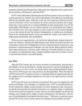 REFLEXIONES   Y RECOMENDACIONES GENERALES Y POR PAÍS                   219

pequeño esfuerzo pueden generar valor para sus organizaciones y para nues-
tra sociedad y, obviamente, para las PCD.”
    El TT como alternativa laboral para las PCD les parece una excelente ini-
ciativa para que se valoren sus reales capacidades, más allá de los problemas
físicos que puedan tener. Además creen que las empresas obtienen benefi-
cios al contratar a PCD, en términos de crear conciencia dentro de la orga-
nización y como parte de su responsabilidad social empresarial. Una de las
principales dificultades son la cultura laboral y la mentalidad del chileno,
que muchas veces cree que porque no está su jefe no es necesario trabajar,
y no se da cuenta de que los buenos trabajadores se miden por resultados.
Otro de los obstáculos puede ser la necesidad de contar con ciertas tecno-
logías para desarrollar esta modalidad.
   El proceso de capacitación o de inserción laboral para cada persona de-
bería ser distinto. Además las dificultades para dicha inserción pueden ser
superadas a través de un diagnóstico de las competencias de la persona. Las
personas e instituciones que trabajan con este sector deben generar indivi-
duos más autónomos y fuertes, para enfrentar el mundo laboral, ya que, en
su opinión, la sobreprotección y asistencialidad existentes los hace ser po-
co persistentes frente a las dificultades.


Las ONG
   Para las PCD visual, que no tienen resuelta su autonomía, orientación y
movilidad o técnicas de bastón, resulta una práctica opción el trabajar des-
de sus casas o en call centers, en donde tienen una productividad de llama-
das casi un 40% mayor que una persona sin discapacidad. “Para incorporar
a PCD visual al TT el soporte técnico es fundamental; la implementación de
los equipos con tecnología adaptativa es la clave y la capacitación es la lla-
ve del éxito.”
   El TT para PCD severa enfrenta el problema del costo de adaptación del
puesto de trabajo. Sin embargo, se considera que “el TT es una alternativa la-
boral totalmente válida, ya que permite no tener fronteras y que una perso-
na pueda desempeñar las mismas funciones en cualquier lugar, y optimizar
los recursos para la empresa, ya que ésta no necesita adaptar un puesto de
trabajo, sino simplemente pagar cuentas telefónicas y de Internet, a fin de
que el teletrabajador desempeñe las funciones.” “Además, en muchos casos
para PCD severa, será el único puesto de trabajo al que puedan acceder.”
 