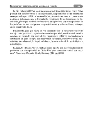 REFLEXIONES   Y RECOMENDACIONES GENERALES Y POR PAÍS                  221

   Según Salazar (2007a), las repercusiones de investigaciones como éstas
pueden ser inconcebibles e insospechadas. Dependiendo de la naturaleza
con que se hagan públicos los resultados, puede tener mayor connotación
política y gubernamental y despertar la conciencia de los tomadores de de-
cisiones, para que cuando se contrate a una persona con discapacidad se
haga énfasis en sus competencias profesionales y valores éticos, más que
en su apariencia física.
   Finalmente, para que exista un real desarrollo del TT como una opción de
trabajo para gente con capacidad o con discapacidad, nos hace falta un in-
centivo, un estímulo por parte de los organismos públicos y privados para
establecer un plan integral con una visión sistémica, que involucre lo eco-
nómico, lo ambiental, lo legal, lo laboral, lo educacional, lo sociológico y
psicológico.
   Salazar, C. (2007a), “El Teletrabajo como aporte a la inserción laboral de
personas con discapacidad en Chile: Una gran carretera virtual por reco-
rrer”, Ciencia y Trabajo, 24, abril-marzo (24), pp. 89-98.
 