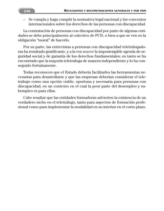 226                      REFLEXIONES   Y RECOMENDACIONES GENERALES Y POR PAÍS


   – Se cumpla y haga cumplir la normativa legal nacional y los convenios
     internacionales sobre los derechos de las personas con discapacidad.
   La contratación de personas con discapacidad por parte de algunas enti-
dades se debe principalmente al colectivo de PCD, o bien a que se ven en la
obligación “moral” de hacerlo.
   Por su parte, las entrevistas a personas con discapacidad teletrabajado-
ras ha resultado gratificante, y a la vez mueve la impostergable agenda de se-
guridad social y de garantía de los derechos fundamentales; en tanto se ha
encontrado que la mayoría teletrabaja de manera independiente y lo ha con-
seguido fortuitamente.
   Todas reconocen que el Estado debería facilitarles las herramientas ne-
cesarias para desarrollarse y que las empresas deberían considerar el tele-
trabajo como una opción viable, oportuna y necesaria para personas con
discapacidad, en un contexto en el cual la peor parte del desempleo y su-
bempleo es para ellas.
   Cabe resaltar que las entidades formadoras advierten la existencia de un
verdadero nicho en el teletrabajo, tanto para aspectos de formación profe-
sional como para implementar la modalidad en su interior en el corto plazo.
 