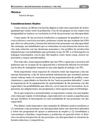 REFLEXIONES   Y RECOMENDACIONES GENERALES Y POR PAÍS                    227

México
        Patricia Brogna


Consideraciones finales
   Como vimos, en México la brecha digital es sólo otra expresión de la des-
igualdad que existe entre la población. Uno de los grupos en los cuales esta
desigualdad se traduce en exclusión es el de las personas con discapacidad.
   Como parte de las acciones tendientes a equiparar la igualdad en el ac-
ceso a bienes y servicios sociales, podemos contar las que realizan las ONG
que ofrecen educación y formación laboral a las personas con discapacidad.
Sin embargo, las habilidades que se estimulan en esta formación tienen mu-
cho más relación con las destrezas manuales y los perfiles de producción
industrial que con habilidades que permitan el uso de TIC y el desempeño en
trabajos remotizados, con lo que ello implica: entre otras cosas, menor su-
pervisión y mayor autodisciplina.
   Por todo ello, sería imprescindible que las ONG y agencias o sectores del
gobierno que se ocupan de la capacitación y formación laboral reconvirtie-
ran la idea de trabajador manual en una más ligada al trabajo con TIC.
    Sería importante crear espacios de contacto entre las empresas y las ins-
tancias formativas, a fin de intercambiar información que resultará mutua-
mente valiosa: tanto el conocimiento de los requerimientos de perfiles, cono-
cimientos y capacidades en función de los “nuevos puestos laborales”, como
la importancia de la equiparación de oportunidades de las personas con dis-
capacidad y las posibilidades que ofrecen –en el caso de ser necesarios– la er-
gonomía, las adaptaciones, los programas y otros apoyos para el teletrabajo.
   En lo que respecta a normatividad, es importante contar con una legisla-
ción clara que regule el teletrabajo, especialmente en cuanto a aquellas pau-
tas que faciliten el desempeño en esta modalidad de las personas con dis-
capacidad.
   Por último, sería imperativo una campaña de difusión masiva tendiente a:
(1) informar a las personas con discapacidad sobre sus derechos laborales
y sobre los programas de apoyo o asistencia al empleo y (2) sensibilizar y
concientizar a familias, empresarios y población en general sobre el dere-
cho a la plena integración de las personas con discapacidad en entornos la-
borales abiertos y competitivos.
 