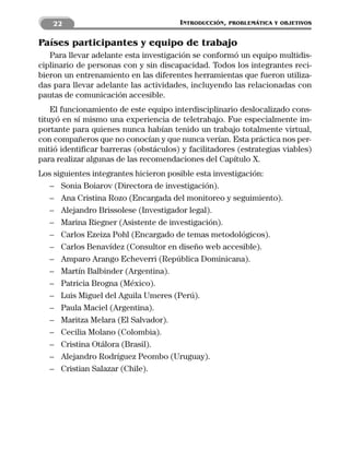 22                                 INTRODUCCIÓN,   PROBLEMÁTICA Y OBJETIVOS


Países participantes y equipo de trabajo
   Para llevar adelante esta investigación se conformó un equipo multidis-
ciplinario de personas con y sin discapacidad. Todos los integrantes reci-
bieron un entrenamiento en las diferentes herramientas que fueron utiliza-
das para llevar adelante las actividades, incluyendo las relacionadas con
pautas de comunicación accesible.
    El funcionamiento de este equipo interdisciplinario deslocalizado cons-
tituyó en sí mismo una experiencia de teletrabajo. Fue especialmente im-
portante para quienes nunca habían tenido un trabajo totalmente virtual,
con compañeros que no conocían y que nunca verían. Esta práctica nos per-
mitió identificar barreras (obstáculos) y facilitadores (estrategias viables)
para realizar algunas de las recomendaciones del Capítulo X.
Los siguientes integrantes hicieron posible esta investigación:
   – Sonia Boiarov (Directora de investigación).
   – Ana Cristina Rozo (Encargada del monitoreo y seguimiento).
   – Alejandro Brissolese (Investigador legal).
   – Marina Riegner (Asistente de investigación).
   – Carlos Ezeiza Pohl (Encargado de temas metodológicos).
   – Carlos Benavídez (Consultor en diseño web accesible).
   – Amparo Arango Echeverri (República Dominicana).
   – Martín Balbinder (Argentina).
   – Patricia Brogna (México).
   – Luis Miguel del Aguila Umeres (Perú).
   – Paula Maciel (Argentina).
   – Maritza Melara (El Salvador).
   – Cecilia Molano (Colombia).
   – Cristina Otálora (Brasil).
   – Alejandro Rodríguez Peombo (Uruguay).
   – Cristian Salazar (Chile).
 