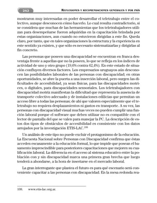 242                        REFLEXIONES   Y RECOMENDACIONES GENERALES Y POR PAÍS


mostraron muy interesadas en poder desarrollar el teletrabajo entre el co-
lectivo, aunque desconocen cómo hacerlo. Lo cual resulta contradictorio, si
se considera que muchas de las herramientas que los teletrabajadores utili-
zan para desempeñarse fueron adquiridas en la capacitación brindada por
estas organizaciones, aun cuando no estuvieron dirigidas a este fin. Queda
claro, por tanto, que en tales organizaciones la estructura y la experiencia en
este sentido ya existen, y que sólo es necesario sistematizarlas y dirigirlas al
fin concreto.
    Las personas que poseen una discapacidad se encuentran en franca des-
ventaja frente a aquellas que no la poseen, lo que se refleja en los índices de
actividad de uno y otro grupo (19,6% contra 62,4%). En este estado de situa-
ción confluyen diversos factores. Los empresarios uruguayos aún descono-
cen las posibilidades laborales de las personas con discapacidad; en otras
oportunidades, se abre la puerta a una inserción laboral, pero surgen las di-
ficultades de accesibilidad, ya sean físicas, para las discapacidades motri-
ces, o digitales, para discapacidades sensoriales. Los teletrabajadores con
discapacidad motriz manifiestan la dificultad que representa la ausencia de
transporte colectivo adecuado y de instalaciones edilicias que permitan un
acceso libre a todas las personas; de ahí que valoren especialmente que el te-
letrabajo no requiera desplazamientos ni gastos en transporte. A su vez, las
personas con discapacidad visual muchas veces no pueden cumplir una fun-
ción laboral porque el software que deben utilizar no es compatible con el
lector de pantalla del que se valen para manejar la PC. La descripción de es-
tos dos tipos de obstáculos de accesibilidad es consistente con los datos
arrojados por la investigación ETIS-LAC.108
    Un análisis de este tipo no puede excluir el protagonismo de la educación.
La Encuesta Nacional sobre Personas con Discapacidad confirma que éstas
acceden escasamente a la educación formal, lo que impide que posean el ba-
samento imprescindible para posteriores capacitaciones que mejoren su cua-
lificación laboral. La diferencia en el acceso al sistema educativo entre la po-
blación con y sin discapacidad marca una primera gran brecha que luego
tenderá a ahondarse, a la hora de insertarse en el mercado laboral.
   La gran interrogante que plantea el futuro es para qué escenario será con-
veniente capacitar a las personas con discapacidad. En la mesa redonda rea-



108.   www.etis-lac.org.ar.
 