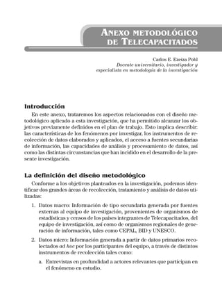 ANEXO METODOLÓGICO
                                   DE TELECAPACITADOS

                                                          Carlos E. Ezeiza Pohl
                                          Docente universitario, investigador y
                                especialista en metodología de la investigación




Introducción
    En este anexo, trataremos los aspectos relacionados con el diseño me-
todológico aplicado a esta investigación, que ha permitido alcanzar los ob-
jetivos previamente definidos en el plan de trabajo. Esto implica describir:
las características de los fenómenos por investigar, los instrumentos de re-
colección de datos elaborados y aplicados, el acceso a fuentes secundarias
de información, las capacidades de análisis y procesamiento de datos, así
como las distintas circunstancias que han incidido en el desarrollo de la pre-
sente investigación.


La definición del diseño metodológico
    Conforme a los objetivos planteados en la investigación, podemos iden-
tificar dos grandes áreas de recolección, tratamiento y análisis de datos uti-
lizadas:
   1. Datos macro: Información de tipo secundaria generada por fuentes
      externas al equipo de investigación, provenientes de organismos de
      estadísticas y censos de los países integrantes de Telecapacitados, del
      equipo de investigación, así como de organismos regionales de gene-
      ración de información, tales como CEPAL, BID y UNESCO.
   2. Datos micro: Información generada a partir de datos primarios reco-
      lectados ad hoc por los participantes del equipo, a través de distintos
      instrumentos de recolección tales como:
      a. Entrevistas en profundidad a actores relevantes que participan en
         el fenómeno en estudio.
 