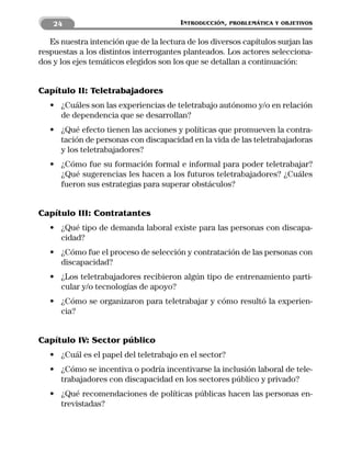 24                                  INTRODUCCIÓN,   PROBLEMÁTICA Y OBJETIVOS


   Es nuestra intención que de la lectura de los diversos capítulos surjan las
respuestas a los distintos interrogantes planteados. Los actores selecciona-
dos y los ejes temáticos elegidos son los que se detallan a continuación:


Capítulo II: Teletrabajadores
   • ¿Cuáles son las experiencias de teletrabajo autónomo y/o en relación
     de dependencia que se desarrollan?
   • ¿Qué efecto tienen las acciones y políticas que promueven la contra-
     tación de personas con discapacidad en la vida de las teletrabajadoras
     y los teletrabajadores?
   • ¿Cómo fue su formación formal e informal para poder teletrabajar?
     ¿Qué sugerencias les hacen a los futuros teletrabajadores? ¿Cuáles
     fueron sus estrategias para superar obstáculos?


Capítulo III: Contratantes
   • ¿Qué tipo de demanda laboral existe para las personas con discapa-
     cidad?
   • ¿Cómo fue el proceso de selección y contratación de las personas con
     discapacidad?
   • ¿Los teletrabajadores recibieron algún tipo de entrenamiento parti-
     cular y/o tecnologías de apoyo?
   • ¿Cómo se organizaron para teletrabajar y cómo resultó la experien-
     cia?


Capítulo IV: Sector público
   • ¿Cuál es el papel del teletrabajo en el sector?
   • ¿Cómo se incentiva o podría incentivarse la inclusión laboral de tele-
     trabajadores con discapacidad en los sectores público y privado?
   • ¿Qué recomendaciones de políticas públicas hacen las personas en-
     trevistadas?
 