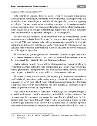 ANEXO   METODOLÓGICO DE   TELECAPACITADOS                                      249

mutuamente responsables”.113
    Esta definición implicó, desde el inicio, tener en cuenta la complemen-
tariedad de las habilidades, en cuanto a conocimientos. El equipo contó con
especialistas en: teletrabajo, accesibilidad, discapacidad, aspectos legales y
tecnología. Fue necesario tomar conciencia de que no todos teníamos los
mismos conocimientos y debíamos apelar a la complementariedad en reite-
radas ocasiones. Fue así que el teletrabajo representó un nuevo concepto
para muchos de los integrantes del equipo de investigación.
   Por ello, resultó necesario un entrenamiento en las herramientas que se
usaron en este trabajo. La utilización de una plataforma para subir docu-
mentos, el Wiki para trabajar sobre documentos en preparación, la sede vir-
tual para las reuniones semanales, las herramientas de comunicación ins-
tantánea para reuniones individuales y el uso de una lista de correo específica
son sólo algunos ejemplos.
   El intercambio que surgió ante la necesidad de teletrabajar permitió a
cada uno no sólo comportarse como usuario, sino también como evaluador
de cada una de las herramientas que fueron detalladas.
   Un importante desafío fue complementarnos en aspectos que implicaron
replantear nuestras actitudes para comprender que lo que era accesible pa-
ra uno quizás no lo fuera para otro. Fue relativamente fácil desde lo racional,
pero un poco más difícil en el día a día, en el accionar continuo.
    El encontrar una plataforma accesible para que quienes tuvieran disca-
pacidad visual y/o motora pudieran ingresar y trabajar sin obstáculos fue un
tema que se tornó muy difícil y que solucionamos parcialmente. Conjugar
el aspecto estético y la accesibilidad fue otro desafío, al momento de pre-
parar las presentaciones en diapositivas.
   Para varios de nosotros, el verdadero aprendizaje fue comprender que la
accesibilidad es una cuestión de actitud, más allá de las herramientas. Por
ejemplo, aquellas personas que no podían acceder a la plataforma de tele-
trabajo para hacer uso del chat vocal y video lo lograban a través de otro
miembro que actuaba como puente. En las reuniones de difusión aprendi-
mos a ubicar claramente a las personas con discapacidad auditiva, pues, si



113.    Katzenbach, Jon R.; Smith, Douglas K., Sabiduría de los equipos, Editorial Díaz
        de Santos.
 