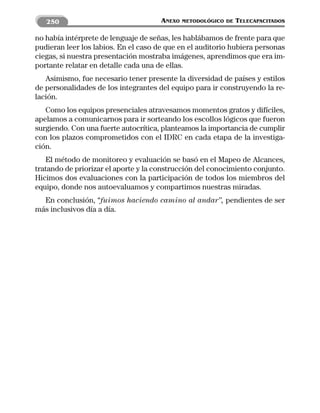250                                ANEXO   METODOLÓGICO DE   TELECAPACITADOS

no había intérprete de lenguaje de señas, les hablábamos de frente para que
pudieran leer los labios. En el caso de que en el auditorio hubiera personas
ciegas, si nuestra presentación mostraba imágenes, aprendimos que era im-
portante relatar en detalle cada una de ellas.
   Asimismo, fue necesario tener presente la diversidad de países y estilos
de personalidades de los integrantes del equipo para ir construyendo la re-
lación.
   Como los equipos presenciales atravesamos momentos gratos y difíciles,
apelamos a comunicarnos para ir sorteando los escollos lógicos que fueron
surgiendo. Con una fuerte autocrítica, planteamos la importancia de cumplir
con los plazos comprometidos con el IDRC en cada etapa de la investiga-
ción.
   El método de monitoreo y evaluación se basó en el Mapeo de Alcances,
tratando de priorizar el aporte y la construcción del conocimiento conjunto.
Hicimos dos evaluaciones con la participación de todos los miembros del
equipo, donde nos autoevaluamos y compartimos nuestras miradas.
  En conclusión, “fuimos haciendo camino al andar”, pendientes de ser
más inclusivos día a día.
 