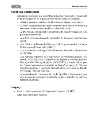 254                                                    AGRADECIMIENTOS

República Dominicana:
  – A todas las personas que contribuyeron a hacer posible el desarrollo
    de la investigación en el país, incluyendo la etapa de difusión:
    – A todos los entrevistados e instituciones a las que pertenecen.
    – A todas las personas que generosamente nos dieron su tiempo y
       contestaron la encuesta en línea sobre teletrabajo.
    – Al INDOTEL, por apoyar el desarrollo de esta investigación y mi
       participación en ella.
    – A la Red Iberoamericana de Entidades de Personas con Discapa-
       cidad.
    – A la Oficina de Desarrollo Humano del Programa de las Naciones
       Unidas para el Desarrollo (PNUD).
    – A la Asociación de Ciegos del Cibao de la República Dominicana
       (ACICIRD).
    – A la Agencia Española de Cooperación Internacional para el Des-
       arrollo (AECID) y a la Confederación Española de Personas con
       Discapacidad Física y Orgánica (COCEMFE), a través del proyec-
       to: “Construyamos una sociedad inclusiva”; el proyecto “Forma-
       ción Ocupacional e Inserción Laboral” de la Secretaría de Estado
       de Trabajo (SENAE-AECID).
    – A los medios de comunicación de la República Dominicana, que
       generosamente apoyaron la difusión de los resultados de la inves-
       tigación en el país.


Uruguay:
  – Centro Latinoamericano de Economía Humana (CLAEH).
  – A los asistentes a los eventos.
 