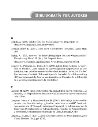 BIBLIOGRAFÍA               POR AUTORES




B
Bellido, A. (2006, octubre 12), Los teletrabajadores. Disponible en:
   http://www.blogalaxia.com/entrevista/3.
Berman Bieler, R. (2005), Guía para el desarrollo inclusivo, Banco Mun-
  dial.
Bigley, N. (2005, agosto), “Is Teleworking Right for your Organization?”,
   Franchising World, 37 (8), p. 33. Disponible en:
   http://www.franchise.org/Franchise-News-Detail.aspx?id=40584.
Boiarov, S.; Poliszuk, N.; Rozo, A. C. (2007, julio), Exportadores de servi-
  cios en Internet. Libro basado en la investigación “Exportación de tele-
  servicios para la inclusión socio-laboral de América Latina y el Caribe”,
  Buenos Aires, Comisión Teleservicios en la Sociedad de la Información y
  el Conocimiento de la Asociación Argentina de Usuarios de la Informáti-
  ca y las Telecomunicaciones, El Cid Editor.


C
Castells, M. (2000, junio-septiembre), “La ciudad de la nueva economía”, La
  factoría, 12. Disponible en: http://www.lafactoriaweb.com/articulos/cas-
  tells12.htm.
Cámpora Oñate, C. y Monsalves Lara, D. (2007), Teletrabajo como medida
  para la conciliación trabajo y familia: estudio de caso IBM. Seminario
  para optar por el Título de Ingeniero Comercial en Administración de
  Empresas, Departamento de Administración, Facultad de Administración
  y Economía, Universidad de Santiago de Chile, Santiago, Chile.
Cataldi, Z. y Lage, F. (2004), Diseño y organización de tesis, Buenos Aires,
   Nueva Librería (Ed.), pp. 45-47.
 