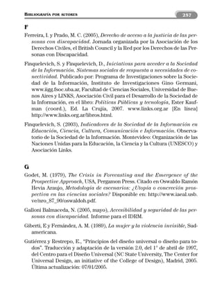 BIBLIOGRAFÍA   POR AUTORES                                              257

F
Ferreira, I. y Prado, M. C. (2005), Derecho de acceso a la justicia de las per-
   sonas con discapacidad. Jornada organizada por la Asociación de los
   Derechos Civiles, el British Council y la Red por los Derechos de las Per-
   sonas con Discapacidad.
Finquelevich, S. y Finquelevich, D., Iniciativas para acceder a la Sociedad
   de la Información. Sistemas sociales de respuesta a necesidades de co-
   nectividad. Publicado por: Programa de Investigaciones sobre la Socie-
   dad de la Información, Instituto de Investigaciones Gino Germani,
   www.iigg.fsoc.uba.ar, Facultad de Ciencias Sociales, Universidad de Bue-
   nos Aires y LINKS, Asociación Civil para el Desarrollo de la Sociedad de
   la Información, en el libro: Políticas Públicas y tecnología, Ester Kauf-
   man (coord.), Ed. La Crujía, 2007. www.links.org.ar [En línea]
   http://www.links.org.ar/libros.html.
Finquelevich, S. (2003), Indicadores de la Sociedad de la Información en
   Educación, Ciencia, Cultura, Comunicación e Información. Observa-
   torio de la Sociedad de la Información. Montevideo: Organización de las
   Naciones Unidas para la Educación, la Ciencia y la Cultura (UNESCO) y
   Asociación Links.


G
Godet, M. (1979), The Crisis in Forecasting and the Emergence of the
  Prospective Approach, USA, Pergamon Press. Citado en Oswaldo Ramón
  Hevia Araujo, Metodología de escenarios: ¿Utopía o concreción pros-
  pectiva en las ciencias sociales? Disponible en: http://www.iaeal.usb.
  ve/nro_87_90/oswaldoh.pdf.
Galloni Balmaceda, N. (2005, mayo), Accesibilidad y seguridad de las per-
  sonas con discapacidad. Informe para el IDRM.
Giberti, E y Fernández, A. M. (1989), La mujer y la violencia invisible, Sud-
   americana.
Gutiérrez y Restrepo, E., “Principios del diseño universal o diseño para to-
  dos”. Traducción y adaptación de la versión 2.0, del 1° de abril de 1997,
  del Centro para el Diseño Universal (NC State University, The Center for
  Universal Design, an initiative of the College of Design), Madrid, 2005.
  Última actualización: 07/01/2005.
 