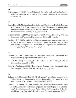 BIBLIOGRAFÍA   POR AUTORES                                             259

O
Orthusteguy, F. (2006), Accesibilidad de los sitios web universitarios. In-
   forme de Investigación (inédito), Universidad Nacional de La Matanza,
   Buenos Aires.


P
Pérez Pérez, M.; Martínez Sánchez, A.; De Luis Carnicer, M. P. y Vela Jiménez,
   M. J. (2004), “The Environmental Impacts of Teleworking: A Model of Ur-
   ban Analysis and a Case Study. Management of Environmental Quality”,
   An International Journal, 15 (6), pp. 656-671.
Pérez Serrano, G. (2003), Investigación cualitativa. Métodos y técnicas,
   Buenos Aires, Fundación Hernandarias, Editorial Docencia.
Pugliese, J. C. (2005), La integración de las personas con discapacidad en
  la Educación Superior en la República Argentina, Servicio de Informa-
  ción sobre Discapacidad. Disponible en: http://sid.usal.es/mostrarfi-
  cha.asp_Q_ID_E_12674_A_fichero_E_8.4.1.


R
Russell, M. (2001, diciembre 12), Malditas mentiras. Disponible en:
  http://www.zmag.org/Spanish/0602russell.htm.
Russell, M. (1999), “Inequality, Neo-Liberalism, and Disability”, Disability
  Studies Quarterly, 19, p. 372.
Ruiz, Y. y Walling, A. (2005), “Home-based Working Using Communication
  Technologies”, Labour Market Trends, 113 (10), p. 417.


S
Salazar, C. (1999, septiembre 15), “El teletrabajo”, Revista de Ingeniería en
   Informática, 4, Concepción, Chile. Disponible en: http://www.inf.
   udec.cl/revista/. Accesado: 10 de noviembre de 2008.
Salazar, C. y Pacheco, L. (2006, noviembre), “Situación actual del teletraba-
   jo en la Asociación Chilena de Empresas de Tecnologías de la Informa-
   ción”, Revista de Ingeniería en Informática, 13, Concepción, Chile. Dis-
   ponible en: http://www.inf.udec.cl/revista/. Accesado: enero de 2007.
 