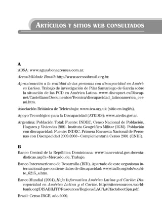 ARTÍCULOS Y SITIOS WEB CONSULTADOS




A
ABSA: www.aguasbonaerenses.com.ar.
Accesibilidade Brasil: http://www.acessobrasil.org.br.
Aproximación a la realidad de las personas con discapacidad en Améri-
  ca Latina. Trabajo de investigación de Pilar Samaniego de García sobre
  la situación de las PCD en América Latina. www.discapnet.es/Discap-
  net/Castellano/Documentos/Tecnica/discapacidad_latinoamerica_cer-
  mi.htm.
Asociación Británica de Teletrabajo: www.tca.org.uk (sitio en inglés).
Apoyo Tecnológico para la Discapacidad (ATEDIS): www.atedis.gov.ar.
Argentina: Población Total: Fuente: INDEC, Censo Nacional de Población,
   Hogares y Viviendas 2001. Instituto Geográfico Militar (IGM). Población
   con discapacidad: Fuente: INDEC. Primera Encuesta Nacional de Perso-
   nas con Discapacidad 2002-2003 - Complementaria Censo 2001 (ENDI).

B
Banco Central de la República Dominicana: www.bancentral.gov.do/esta-
  disticas.asp?a=Mercado_de_Trabajo.
Banco Interamericano de Desarrollo (BID). Apartado de este organismo in-
  ternacional que contiene datos de discapacidad: www.iadb.org/sds/soc/si-
  te_6215_s.htm.
Banco Mundial (2004), Hoja Informativa América Latina y el Caribe: Dis-
  capacidad en América Latina y el Caribe. http://siteresources.world-
  bank.org/DISABILITY/Resources/Regions/LAC/LACfactsheetSpn.pdf.
Brasil: Censo IBGE, año 2000.
 