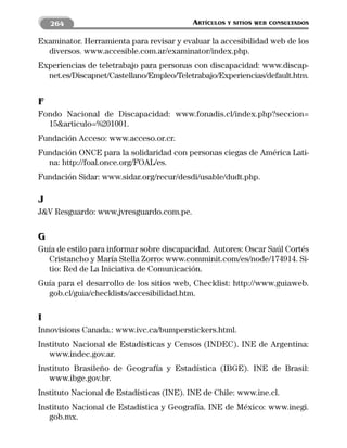 264                                   ARTÍCULOS   Y SITIOS WEB CONSULTADOS


Examinator. Herramienta para revisar y evaluar la accesibilidad web de los
  diversos. www.accesible.com.ar/examinator/index.php.
Experiencias de teletrabajo para personas con discapacidad: www.discap-
  net.es/Discapnet/Castellano/Empleo/Teletrabajo/Experiencias/default.htm.


F
Fondo Nacional de Discapacidad: www.fonadis.cl/index.php?seccion=
  15&articulo=%201001.
Fundación Acceso: www.acceso.or.cr.
Fundación ONCE para la solidaridad con personas ciegas de América Lati-
  na: http://foal.once.org/FOAL/es.
Fundación Sidar: www.sidar.org/recur/desdi/usable/dudt.php.

J
J&V Resguardo: www.jvresguardo.com.pe.


G
Guía de estilo para informar sobre discapacidad. Autores: Oscar Saúl Cortés
  Cristancho y María Stella Zorro: www.comminit.com/es/node/174914. Si-
  tio: Red de La Iniciativa de Comunicación.
Guía para el desarrollo de los sitios web, Checklist: http://www.guiaweb.
  gob.cl/guia/checklists/accesibilidad.htm.

I
Innovisions Canada.: www.ivc.ca/bumperstickers.html.
Instituto Nacional de Estadísticas y Censos (INDEC). INE de Argentina:
   www.indec.gov.ar.
Instituto Brasileño de Geografía y Estadística (IBGE). INE de Brasil:
   www.ibge.gov.br.
Instituto Nacional de Estadísticas (INE). INE de Chile: www.ine.cl.
Instituto Nacional de Estadística y Geografía. INE de México: www.inegi.
   gob.mx.
 