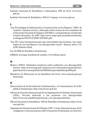 ARTÍCULOS   Y SITIOS WEB CONSULTADOS                                 265

Instituto Nacional de Estadística e Informática. INE de Perú: www.inei.
   gob.pe.
Instituto Nacional de Estadística. INE de Uruguay: www.ine.gub.uy.


L
“Las Tecnologías de Información y Comunicación en los Hogares” (2007, di-
   ciembre). Informe técnico, elaborado sobre la base de los resultados de
   la Encuesta Nacional de Hogares (ENAHO), correspondiente al trimestre
   octubre-diciembre de 2007: http://www.ongei.gob.pe/publica/indicado-
   res/hogares/TICH-OCT2007-DIC2007.pdf.
“Las TIC como herramienta para una universidad más inclusiva. Las estra-
   tegias de los estudiantes con discapacidad visual”, Buenos Aires, UN-
   LAM, Informe Final.
Ley 42-2000 de República Dominicana.
LIBRAS, la lengua brasileña de señales: www.libras.org.br.


M
México: INEGI. Tabulados temáticos sobre población con discapacidad.
  Fuente: http://www.inegi.gob.mx/prod_serv/contenidos/espanol/bvine-
  gi/productos/censos/poblacion/2000/discapacidad/discap2000.pdf.
Ministerio de Educación de la República del Perú: www.minedu.gob.pe/
  huascaran.

O
Observatorio de la Sociedad de la Información y el Conocimiento de la Re-
  pública Dominicana: http://osicrd.one.gob.do/.
Oficina de Derecho Internacional de la Organización de Estados Americanos
   (OEA). Sección dedicada a las personas con discapacidad:
   http://www.oas.org/dil/esp/personas_con_discapacidad.htm.
Oficina Nacional de Estadística. INE de República Dominicana: http://www.
   one.gob.do/.
Organización Internacional del Trabajo (OIT). Centro Interamericano de In-
  vestigación y Documentación sobre Formación Profesional, sección Eco-
 