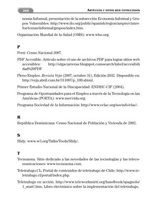 266                                    ARTÍCULOS   Y SITIOS WEB CONSULTADOS


    nomía Informal, presentación de la subsección Economía Informal y Gru-
    pos Vulnerables: http://www.ilo.org/public/spanish/region/ampro/cinter-
    for/temas/informal/grupos/index.htm.
Organización Mundial de la Salud (OMS): www.who.org.


P
Perú: Censo Nacional 2007.
PDF Accesible. Artículo sobre el uso de archivos PDF para lograr sitios web
  accesibles:     http://olgacarreras.blogspot.comsearch/label/accesibili
  dad%20PDF.
Pleno Empleo. Revista Veja (2007, octubre 31), Edición 2032. Disponible en:
   http://veja.abril.com.br/311007/p_100.shtml.
Primer Estudio Nacional de la Discapacidad: ENDISC-CIF (2004).
Programa de Oportunidades para el Empleo a través de la Tecnología en las
   Américas (POETA): www.mecvida.org.
Programa Sociedad de la Información: http://www.eclac.org/socinfo/elac/.


R
República Dominicana: Censo Nacional de Población y Vivienda de 2002.


S
Slidy: www.w3.org/Talks/Tools/Slidy/.


T
Tecnozona. Sitio dedicado a las novedades de las tecnologías y las teleco-
   municaciones: www.tecnozona.com.
Teletrabajo.CL. Portal de contenidos de teletrabajo de Chile: http://www.te-
   letrabajo.cl/portal/index.php.
Teletrabajo en acción. http://www.teleworkmirti.org/handbook/spagnolo/
   1_start!.htm. Libro electrónico sobre la implementación del teletrabajo.
 