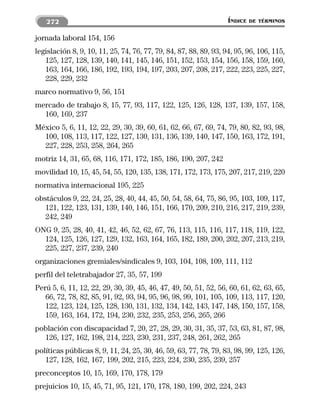 272                                                             ÍNDICE   DE TÉRMINOS


jornada laboral 154, 156
legislación 8, 9, 10, 11, 25, 74, 76, 77, 79, 84, 87, 88, 89, 93, 94, 95, 96, 106, 115,
   125, 127, 128, 139, 140, 141, 145, 146, 151, 152, 153, 154, 156, 158, 159, 160,
   163, 164, 166, 186, 192, 193, 194, 197, 203, 207, 208, 217, 222, 223, 225, 227,
   228, 229, 232
marco normativo 9, 56, 151
mercado de trabajo 8, 15, 77, 93, 117, 122, 125, 126, 128, 137, 139, 157, 158,
  160, 169, 237
México 5, 6, 11, 12, 22, 29, 30, 39, 60, 61, 62, 66, 67, 69, 74, 79, 80, 82, 93, 98,
  100, 108, 113, 117, 122, 127, 130, 131, 136, 139, 140, 147, 150, 163, 172, 191,
  227, 228, 253, 258, 264, 265
motriz 14, 31, 65, 68, 116, 171, 172, 185, 186, 190, 207, 242
movilidad 10, 15, 45, 54, 55, 120, 135, 138, 171, 172, 173, 175, 207, 217, 219, 220
normativa internacional 195, 225
obstáculos 9, 22, 24, 25, 28, 40, 44, 45, 50, 54, 58, 64, 75, 86, 95, 103, 109, 117,
   121, 122, 123, 131, 139, 140, 146, 151, 166, 170, 209, 210, 216, 217, 219, 239,
   242, 249
ONG 9, 25, 28, 40, 41, 42, 46, 52, 62, 67, 76, 113, 115, 116, 117, 118, 119, 122,
  124, 125, 126, 127, 129, 132, 163, 164, 165, 182, 189, 200, 202, 207, 213, 219,
  225, 227, 237, 239, 240
organizaciones gremiales/sindicales 9, 103, 104, 108, 109, 111, 112
perfil del teletrabajador 27, 35, 57, 199
Perú 5, 6, 11, 12, 22, 29, 30, 39, 45, 46, 47, 49, 50, 51, 52, 56, 60, 61, 62, 63, 65,
   66, 72, 78, 82, 85, 91, 92, 93, 94, 95, 96, 98, 99, 101, 105, 109, 113, 117, 120,
   122, 123, 124, 125, 128, 130, 131, 132, 134, 142, 143, 147, 148, 150, 157, 158,
   159, 163, 164, 172, 194, 230, 232, 235, 253, 256, 265, 266
población con discapacidad 7, 20, 27, 28, 29, 30, 31, 35, 37, 53, 63, 81, 87, 98,
  126, 127, 162, 198, 214, 223, 230, 231, 237, 248, 261, 262, 265
políticas públicas 8, 9, 11, 24, 25, 30, 46, 59, 63, 77, 78, 79, 83, 98, 99, 125, 126,
   127, 128, 162, 167, 199, 202, 215, 223, 224, 230, 235, 239, 257
preconceptos 10, 15, 169, 170, 178, 179
prejuicios 10, 15, 45, 71, 95, 121, 170, 178, 180, 199, 202, 224, 243
 