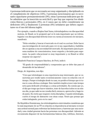 50                                                             TELETRABAJADORES

4 personas indicaron que es necesario ser muy organizado y disciplinado en
el cumplimiento de objetivos (12%), 3 personas mencionaron que es nece-
sario capacitarse permanentemente (9%), otras 3 personas indicaron que de-
be admitirse que la inserción no será fácil y que hay que superar los obstá-
culos físicos y personales (9%), en 2 casos que no debe considerarse un
deficiente (6%) y finalmente 2 personas (6%) señalaron que deben capaci-
tarse en el uso del idioma inglés.
         Por ejemplo, cuando a Regina Sant’Anna, teletrabajadora con discapacidad
         motora, de Brasil, se le preguntó qué es lo más importante que un teletra-
         bajador con discapacidad debería tener en cuenta al momento de iniciarse,
         manifestó:
              “Debe estudiar y buscar el mercado en el cual va a actuar. Debe hacer
              una investigación de mercado para ver si sus capacidades y habilida-
              des se ajustan a esa necesidad del mercado. Es importante para la per-
              sona muñirse de conocimientos, tener empeño y decisión para supe-
              rarse. La parte educacional es muy importante y en Brasil se debe
              mejorar ese aspecto”.
         Elizabeth Francisca Campos Sánchez, de Perú, indicó:
              “El grado de responsabilidad y compromiso que se debe dar para el
              desarrollo de las labores”.
         Diego, de Argentina, nos dijo:
              “Creo que teletrabajar es una experiencia muy interesante, que se ca-
              racteriza por rendir tanto económicamente como en relación con el
              tiempo. Porque si trabajás desde tu casa, no perdés el tiempo que te to-
              ma ir a una oficina a trabajar. Esto también implica tener más tiempo
              neto para dedicarle al trabajo y a otras actividades. Es común que yo,
              el día que tengo que hacer trámites, trate de hacerlos todos en un mis-
              mo día, ya que salir no me resulta fácil; entonces, aprovecho y hago to-
              do junto. Es cierto que requiere cierta disciplina. Cuando teletrabajás,
              corrés el riesgo de distraerte con otras cosas. Tenés que pensar que
              estás trabajando, pero en tu casa”.
         En República Dominicana, los teletrabajadores entrevistados consideran que
         lo más importante de un TT en relación en dependencia al iniciarse es tener
         una actitud mental para enfrentar las limitaciones y barreras que una socie-
         dad y una ciudad generan hacia las personas con discapacidad. Además se
         recomienda disponer de las herramientas básicas (fax, teléfono, Internet,
 