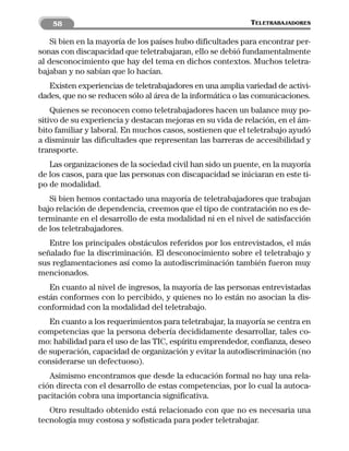 58                                                      TELETRABAJADORES

    Si bien en la mayoría de los países hubo dificultades para encontrar per-
sonas con discapacidad que teletrabajaran, ello se debió fundamentalmente
al desconocimiento que hay del tema en dichos contextos. Muchos teletra-
bajaban y no sabían que lo hacían.
   Existen experiencias de teletrabajadores en una amplia variedad de activi-
dades, que no se reducen sólo al área de la informática o las comunicaciones.
    Quienes se reconocen como teletrabajadores hacen un balance muy po-
sitivo de su experiencia y destacan mejoras en su vida de relación, en el ám-
bito familiar y laboral. En muchos casos, sostienen que el teletrabajo ayudó
a disminuir las dificultades que representan las barreras de accesibilidad y
transporte.
   Las organizaciones de la sociedad civil han sido un puente, en la mayoría
de los casos, para que las personas con discapacidad se iniciaran en este ti-
po de modalidad.
   Si bien hemos contactado una mayoría de teletrabajadores que trabajan
bajo relación de dependencia, creemos que el tipo de contratación no es de-
terminante en el desarrollo de esta modalidad ni en el nivel de satisfacción
de los teletrabajadores.
   Entre los principales obstáculos referidos por los entrevistados, el más
señalado fue la discriminación. El desconocimiento sobre el teletrabajo y
sus reglamentaciones así como la autodiscriminación también fueron muy
mencionados.
   En cuanto al nivel de ingresos, la mayoría de las personas entrevistadas
están conformes con lo percibido, y quienes no lo están no asocian la dis-
conformidad con la modalidad del teletrabajo.
   En cuanto a los requerimientos para teletrabajar, la mayoría se centra en
competencias que la persona debería decididamente desarrollar, tales co-
mo: habilidad para el uso de las TIC, espíritu emprendedor, confianza, deseo
de superación, capacidad de organización y evitar la autodiscriminación (no
considerarse un defectuoso).
   Asimismo encontramos que desde la educación formal no hay una rela-
ción directa con el desarrollo de estas competencias, por lo cual la autoca-
pacitación cobra una importancia significativa.
   Otro resultado obtenido está relacionado con que no es necesaria una
tecnología muy costosa y sofisticada para poder teletrabajar.
 