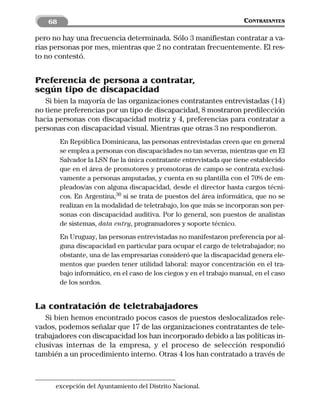 68                                                                 CONTRATANTES

pero no hay una frecuencia determinada. Sólo 3 manifiestan contratar a va-
rias personas por mes, mientras que 2 no contratan frecuentemente. El res-
to no contestó.


Preferencia de persona a contratar,
según tipo de discapacidad
   Si bien la mayoría de las organizaciones contratantes entrevistadas (14)
no tiene preferencias por un tipo de discapacidad, 8 mostraron predilección
hacia personas con discapacidad motriz y 4, preferencias para contratar a
personas con discapacidad visual. Mientras que otras 3 no respondieron.
         En República Dominicana, las personas entrevistadas creen que en general
         se emplea a personas con discapacidades no tan severas, mientras que en El
         Salvador la LSN fue la única contratante entrevistada que tiene establecido
         que en el área de promotores y promotoras de campo se contrata exclusi-
         vamente a personas amputadas, y cuenta en su plantilla con el 70% de em-
         pleados/as con alguna discapacidad, desde el director hasta cargos técni-
         cos. En Argentina,30 si se trata de puestos del área informática, que no se
         realizan en la modalidad de teletrabajo, los que más se incorporan son per-
         sonas con discapacidad auditiva. Por lo general, son puestos de analistas
         de sistemas, data entry, programadores y soporte técnico.
         En Uruguay, las personas entrevistadas no manifestaron preferencia por al-
         guna discapacidad en particular para ocupar el cargo de teletrabajador; no
         obstante, una de las empresarias consideró que la discapacidad genera ele-
         mentos que pueden tener utilidad laboral: mayor concentración en el tra-
         bajo informático, en el caso de los ciegos y en el trabajo manual, en el caso
         de los sordos.


La contratación de teletrabajadores
   Si bien hemos encontrado pocos casos de puestos deslocalizados rele-
vados, podemos señalar que 17 de las organizaciones contratantes de tele-
trabajadores con discapacidad los han incorporado debido a las políticas in-
clusivas internas de la empresa, y el proceso de selección respondió
también a un procedimiento interno. Otras 4 los han contratado a través de



      excepción del Ayuntamiento del Distrito Nacional.
 