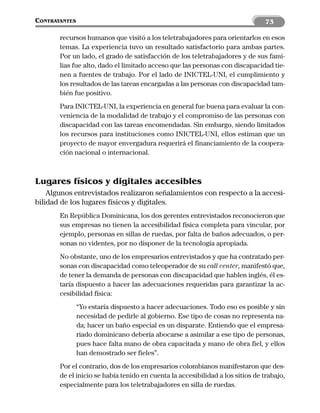 CONTRATANTES                                                                   73

       recursos humanos que visitó a los teletrabajadores para orientarlos en esos
       temas. La experiencia tuvo un resultado satisfactorio para ambas partes.
       Por un lado, el grado de satisfacción de los teletrabajadores y de sus fami-
       lias fue alto, dado el limitado acceso que las personas con discapacidad tie-
       nen a fuentes de trabajo. Por el lado de INICTEL-UNI, el cumplimiento y
       los resultados de las tareas encargadas a las personas con discapacidad tam-
       bién fue positivo.
       Para INICTEL-UNI, la experiencia en general fue buena para evaluar la con-
       veniencia de la modalidad de trabajo y el compromiso de las personas con
       discapacidad con las tareas encomendadas. Sin embargo, siendo limitados
       los recursos para instituciones como INICTEL-UNI, ellos estiman que un
       proyecto de mayor envergadura requerirá el financiamiento de la coopera-
       ción nacional o internacional.



Lugares físicos y digitales accesibles
    Algunos entrevistados realizaron señalamientos con respecto a la accesi-
bilidad de los lugares físicos y digitales.
       En República Dominicana, los dos gerentes entrevistados reconocieron que
       sus empresas no tienen la accesibilidad física completa para vincular, por
       ejemplo, personas en sillas de ruedas, por falta de baños adecuados, o per-
       sonas no videntes, por no disponer de la tecnología apropiada.
       No obstante, uno de los empresarios entrevistados y que ha contratado per-
       sonas con discapacidad como teleoperador de su call center, manifestó que,
       de tener la demanda de personas con discapacidad que hablen inglés, él es-
       taría dispuesto a hacer las adecuaciones requeridas para garantizar la ac-
       cesibilidad física:
               “Yo estaría dispuesto a hacer adecuaciones. Todo eso es posible y sin
               necesidad de pedirle al gobierno. Ese tipo de cosas no representa na-
               da; hacer un baño especial es un disparate. Entiendo que el empresa-
               riado dominicano debería abocarse a asimilar a ese tipo de personas,
               pues hace falta mano de obra capacitada y mano de obra fiel, y ellos
               han demostrado ser fieles”.
       Por el contrario, dos de los empresarios colombianos manifestaron que des-
       de el inicio se había tenido en cuenta la accesibilidad a los sitios de trabajo,
       especialmente para los teletrabajadores en silla de ruedas.
 